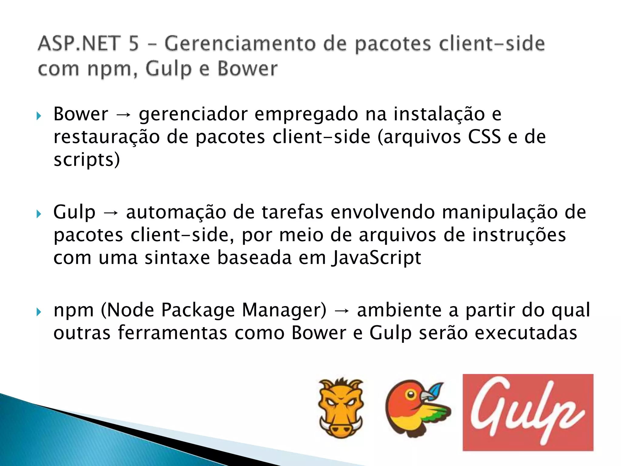  Bower → gerenciador empregado na instalação e
restauração de pacotes client-side (arquivos CSS e de
scripts)
 Gulp → automação de tarefas envolvendo manipulação de
pacotes client-side, por meio de arquivos de instruções
com uma sintaxe baseada em JavaScript
 npm (Node Package Manager) → ambiente a partir do qual
outras ferramentas como Bower e Gulp serão executadas
 