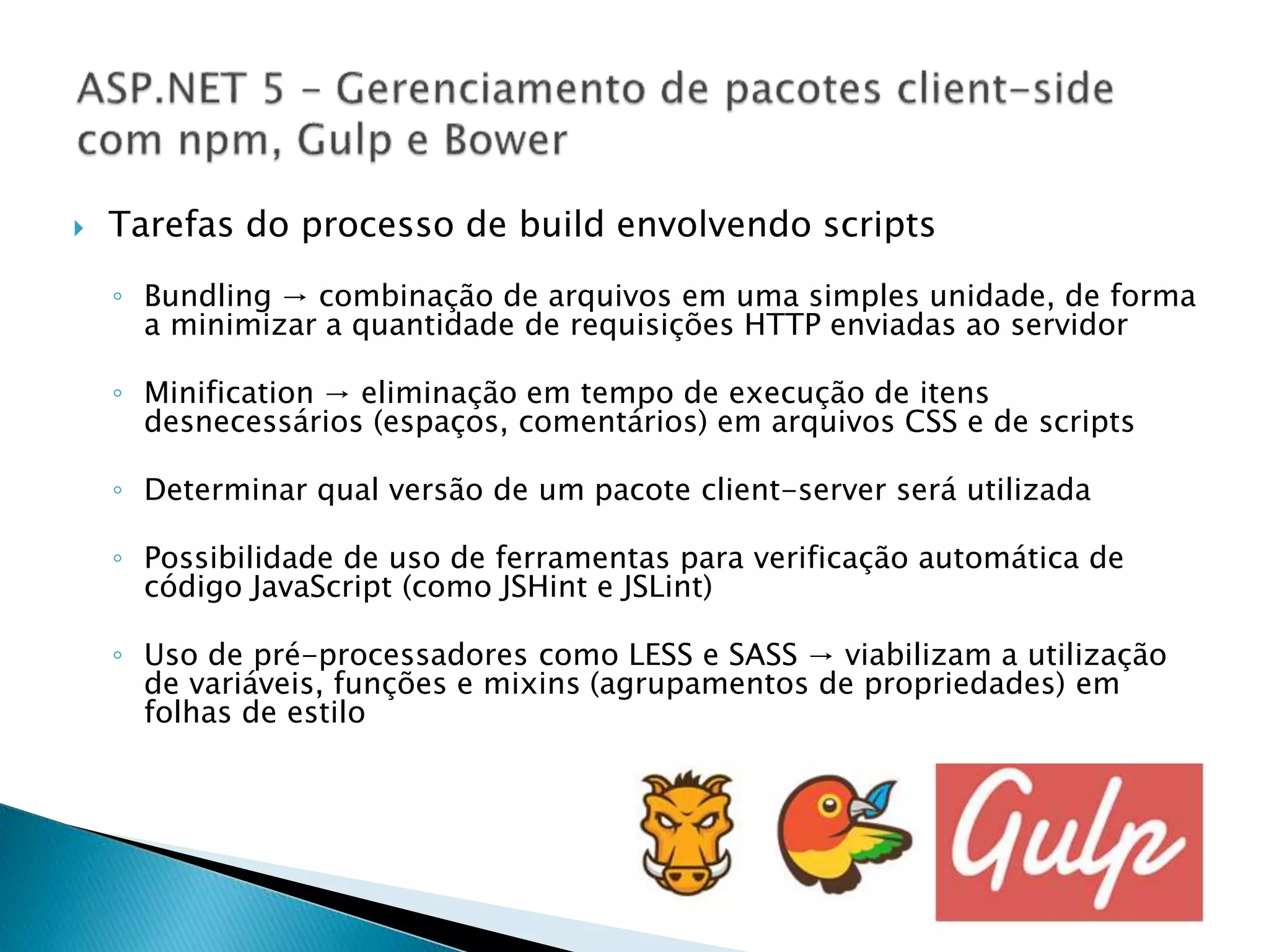  Tarefas do processo de build envolvendo scripts
◦ Bundling → combinação de arquivos em uma simples unidade, de forma
a minimizar a quantidade de requisições HTTP enviadas ao servidor
◦ Minification → eliminação em tempo de execução de itens
desnecessários (espaços, comentários) em arquivos CSS e de scripts
◦ Determinar qual versão de um pacote client-server será utilizada
◦ Possibilidade de uso de ferramentas para verificação automática de
código JavaScript (como JSHint e JSLint)
◦ Uso de pré-processadores como LESS e SASS → viabilizam a utilização
de variáveis, funções e mixins (agrupamentos de propriedades) em
folhas de estilo
 