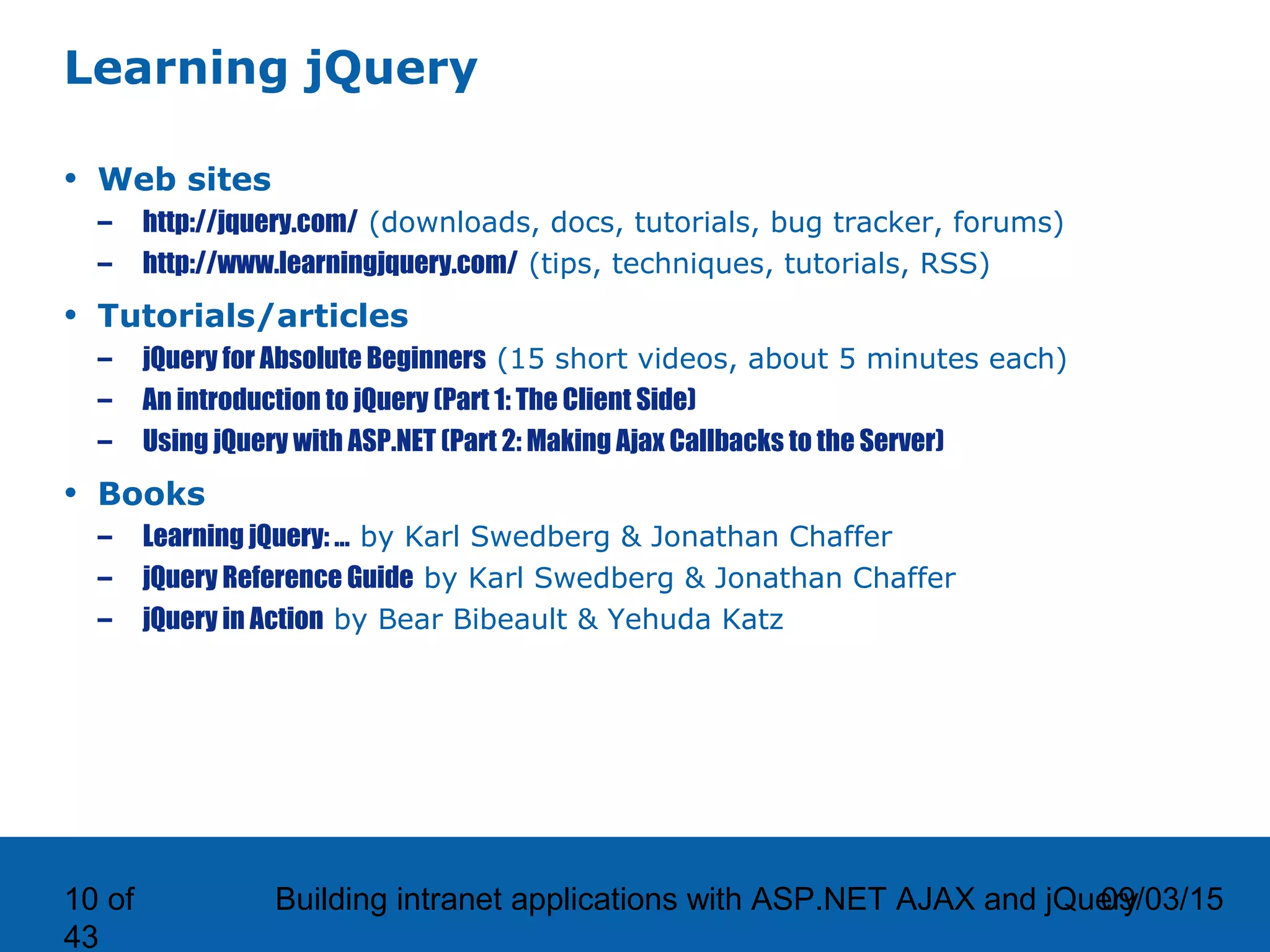 09/03/15Building intranet applications with ASP.NET AJAX and jQuery10 of 43 Learning jQuery • Web sites – http://jquery.com/ (downloads, docs, tutorials, bug tracker, forums) – http://www.learningjquery.com/ (tips, techniques, tutorials, RSS) • Tutorials/articles – jQuery for Absolute Beginners (15 short videos, about 5 minutes each) – An introduction to jQuery (Part 1: The Client Side) – Using jQuery with ASP.NET (Part 2: Making Ajax Callbacks to the Server) • Books – Learning jQuery: … by Karl Swedberg & Jonathan Chaffer – jQuery Reference Guide by Karl Swedberg & Jonathan Chaffer – jQuery in Action by Bear Bibeault & Yehuda Katz 