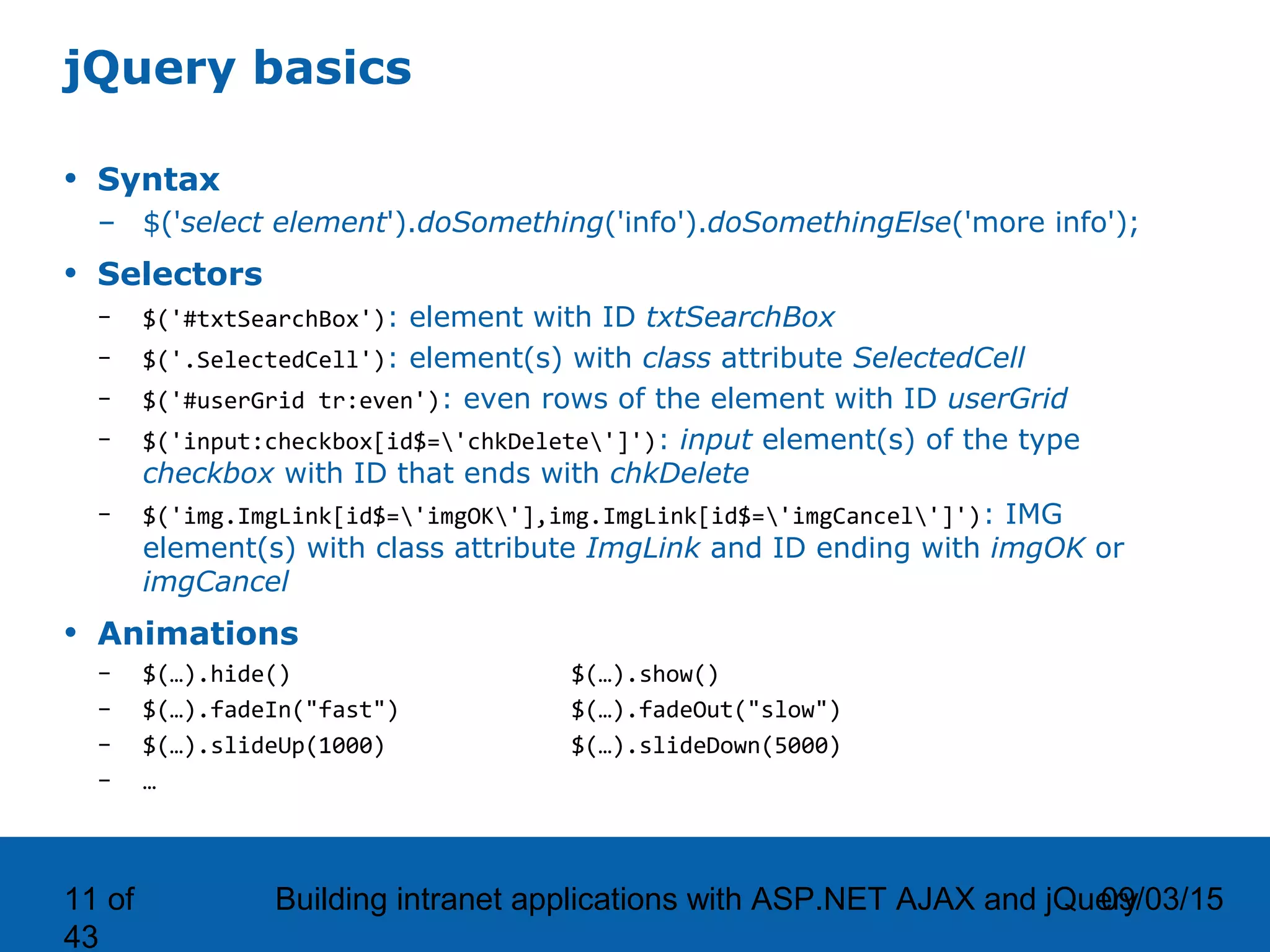 09/03/15Building intranet applications with ASP.NET AJAX and jQuery11 of 43 jQuery basics • Syntax – $('select element').doSomething('info').doSomethingElse('more info'); • Selectors – $('#txtSearchBox'): element with ID txtSearchBox – $('.SelectedCell'): element(s) with class attribute SelectedCell – $('#userGrid tr:even'): even rows of the element with ID userGrid – $('input:checkbox[id$='chkDelete']'): input element(s) of the type checkbox with ID that ends with chkDelete – $('img.ImgLink[id$='imgOK'],img.ImgLink[id$='imgCancel']'): IMG element(s) with class attribute ImgLink and ID ending with imgOK or imgCancel • Animations – $(…).hide() $(…).show() – $(…).fadeIn("fast") $(…).fadeOut("slow") – $(…).slideUp(1000) $(…).slideDown(5000) – … 