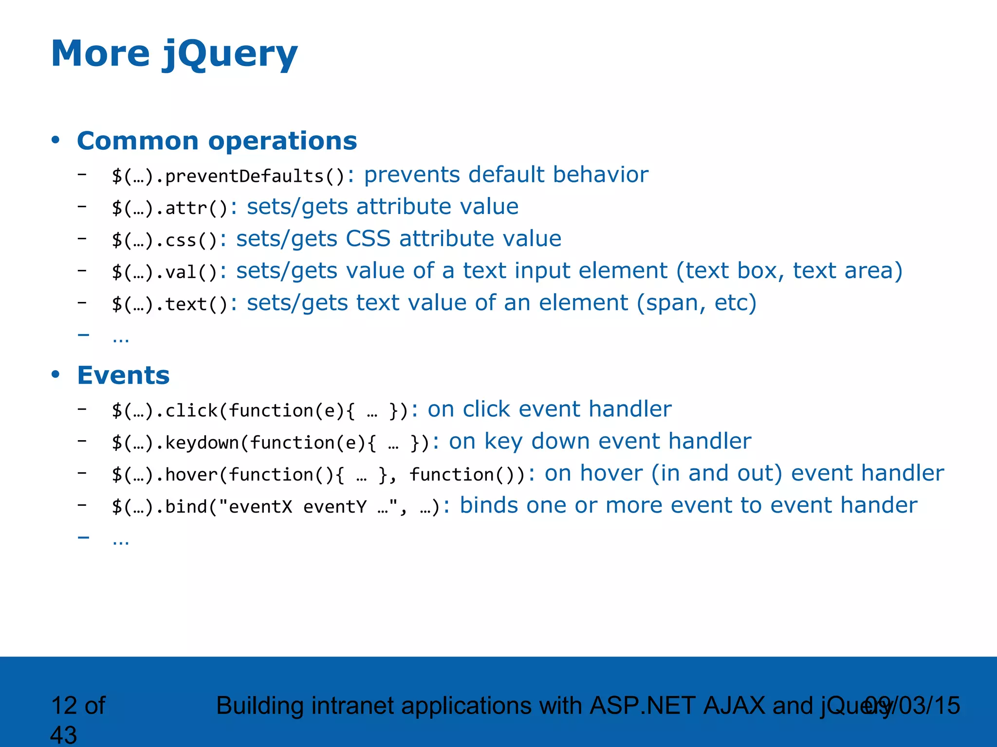 09/03/15Building intranet applications with ASP.NET AJAX and jQuery12 of 43 More jQuery • Common operations – $(…).preventDefaults(): prevents default behavior – $(…).attr(): sets/gets attribute value – $(…).css(): sets/gets CSS attribute value – $(…).val(): sets/gets value of a text input element (text box, text area) – $(…).text(): sets/gets text value of an element (span, etc) – … • Events – $(…).click(function(e){ … }): on click event handler – $(…).keydown(function(e){ … }): on key down event handler – $(…).hover(function(){ … }, function()): on hover (in and out) event handler – $(…).bind("eventX eventY …", …): binds one or more event to event hander – … 