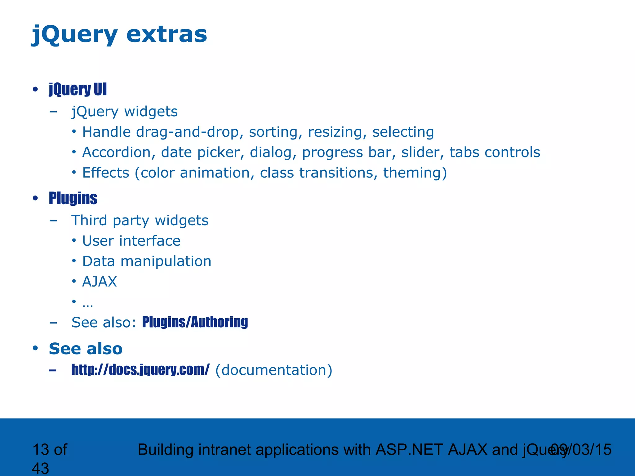 09/03/15Building intranet applications with ASP.NET AJAX and jQuery13 of 43 jQuery extras • jQuery UI – jQuery widgets • Handle drag-and-drop, sorting, resizing, selecting • Accordion, date picker, dialog, progress bar, slider, tabs controls • Effects (color animation, class transitions, theming) • Plugins – Third party widgets • User interface • Data manipulation • AJAX • … – See also: Plugins/Authoring • See also – http://docs.jquery.com/ (documentation) 