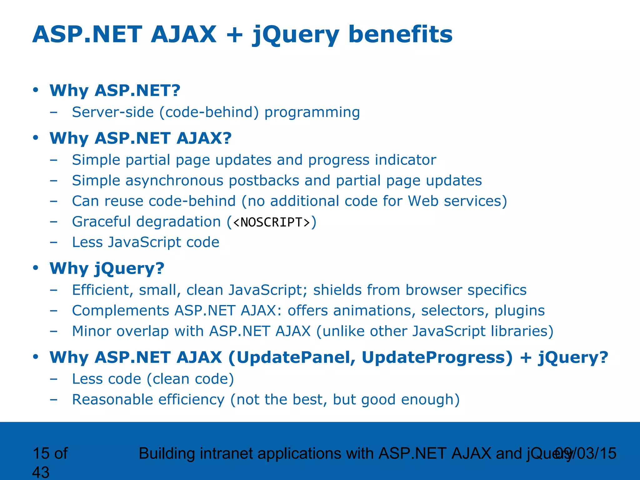 09/03/15Building intranet applications with ASP.NET AJAX and jQuery15 of 43 ASP.NET AJAX + jQuery benefits • Why ASP.NET? – Server-side (code-behind) programming • Why ASP.NET AJAX? – Simple partial page updates and progress indicator – Simple asynchronous postbacks and partial page updates – Can reuse code-behind (no additional code for Web services) – Graceful degradation (<NOSCRIPT>) – Less JavaScript code • Why jQuery? – Efficient, small, clean JavaScript; shields from browser specifics – Complements ASP.NET AJAX: offers animations, selectors, plugins – Minor overlap with ASP.NET AJAX (unlike other JavaScript libraries) • Why ASP.NET AJAX (UpdatePanel, UpdateProgress) + jQuery? – Less code (clean code) – Reasonable efficiency (not the best, but good enough) 