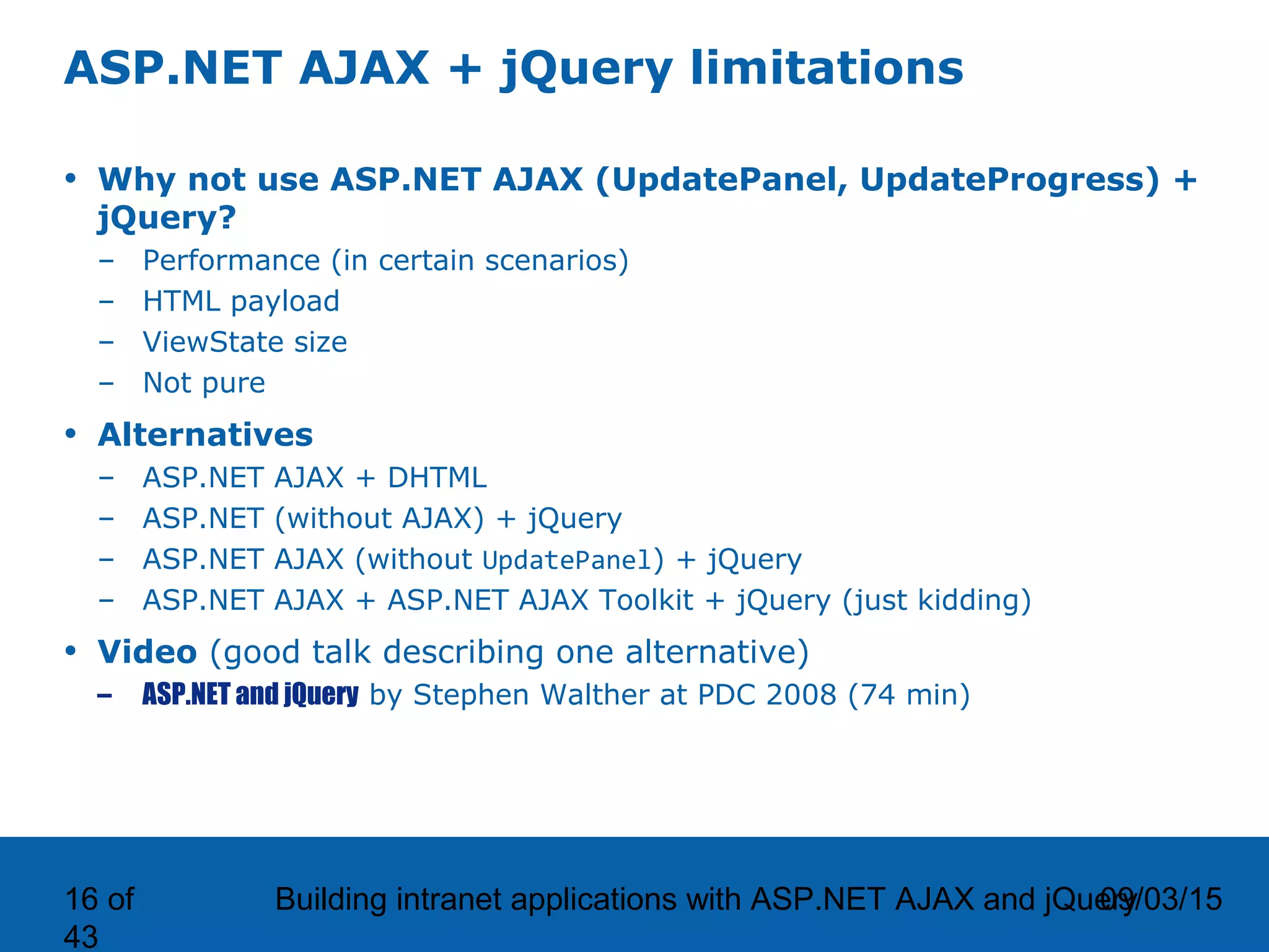 09/03/15Building intranet applications with ASP.NET AJAX and jQuery16 of 43 ASP.NET AJAX + jQuery limitations • Why not use ASP.NET AJAX (UpdatePanel, UpdateProgress) + jQuery? – Performance (in certain scenarios) – HTML payload – ViewState size – Not pure • Alternatives – ASP.NET AJAX + DHTML – ASP.NET (without AJAX) + jQuery – ASP.NET AJAX (without UpdatePanel) + jQuery – ASP.NET AJAX + ASP.NET AJAX Toolkit + jQuery (just kidding) • Video (good talk describing one alternative) – ASP.NET and jQuery by Stephen Walther at PDC 2008 (74 min) 