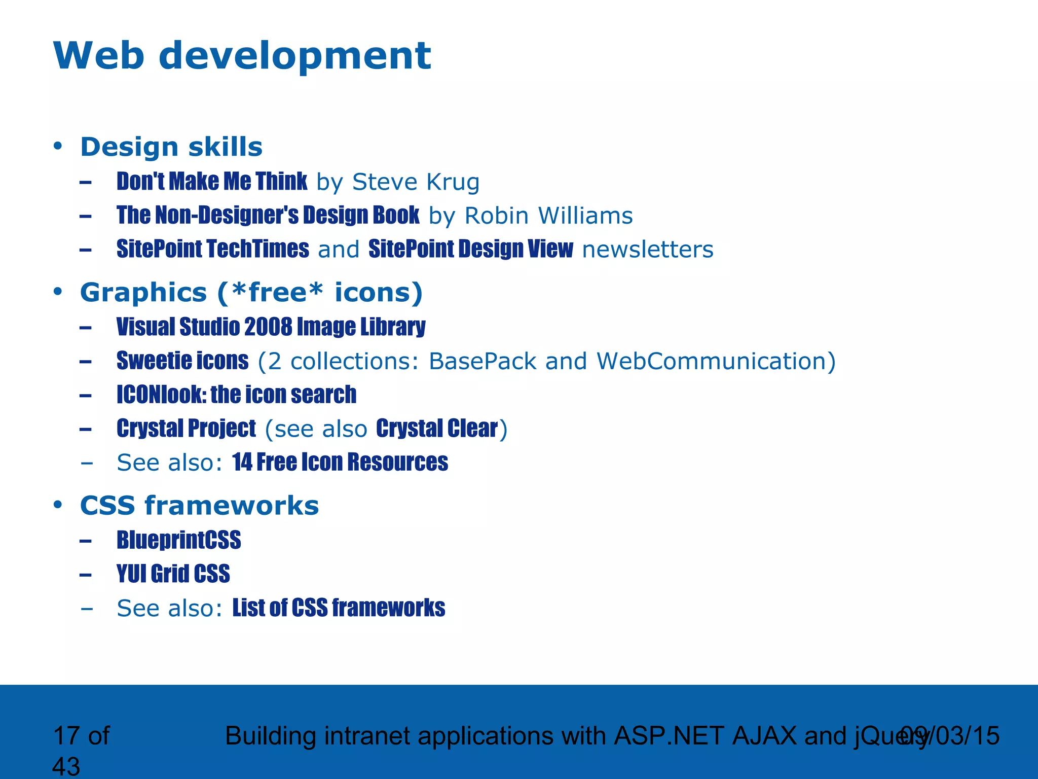 09/03/15Building intranet applications with ASP.NET AJAX and jQuery17 of 43 Web development • Design skills – Don't Make Me Think by Steve Krug – The Non-Designer's Design Book by Robin Williams – SitePoint TechTimes and SitePoint Design View newsletters • Graphics (*free* icons) – Visual Studio 2008 Image Library – Sweetie icons (2 collections: BasePack and WebCommunication) – ICONlook: the icon search – Crystal Project (see also Crystal Clear) – See also: 14 Free Icon Resources • CSS frameworks – BlueprintCSS – YUI Grid CSS – See also: List of CSS frameworks 