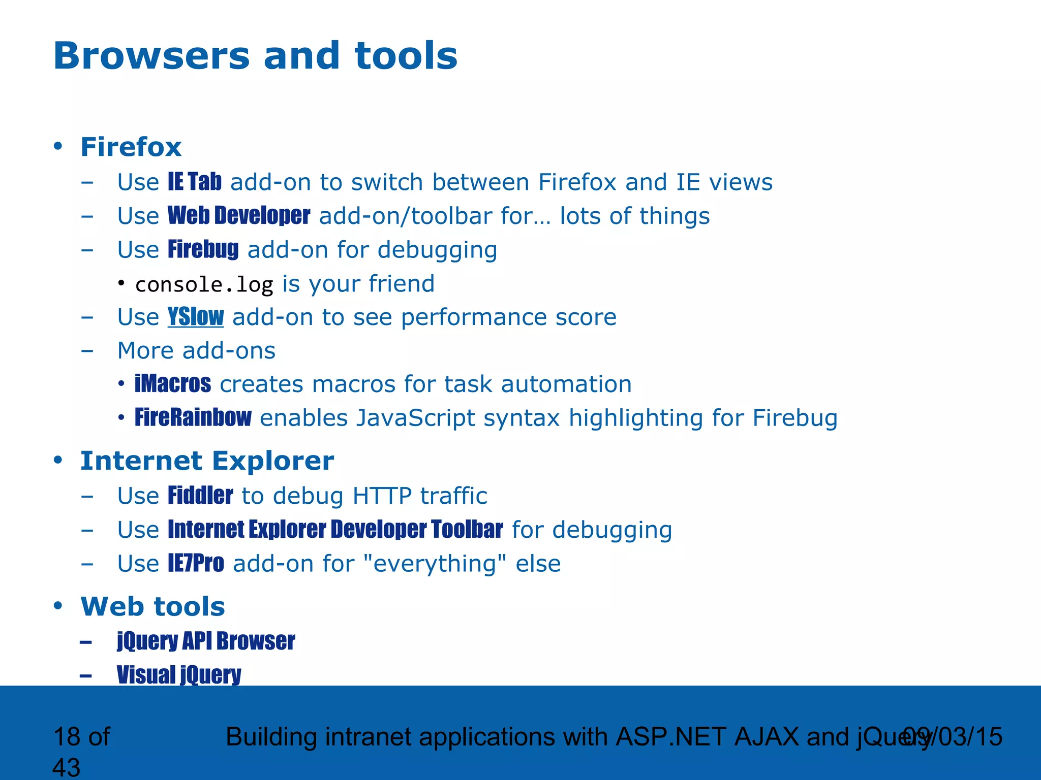 09/03/15Building intranet applications with ASP.NET AJAX and jQuery18 of 43 Browsers and tools • Firefox – Use IE Tab add-on to switch between Firefox and IE views – Use Web Developer add-on/toolbar for… lots of things – Use Firebug add-on for debugging • console.log is your friend – Use YSlow add-on to see performance score – More add-ons • iMacros creates macros for task automation • FireRainbow enables JavaScript syntax highlighting for Firebug • Internet Explorer – Use Fiddler to debug HTTP traffic – Use Internet Explorer Developer Toolbar for debugging – Use IE7Pro add-on for "everything" else • Web tools – jQuery API Browser – Visual jQuery 