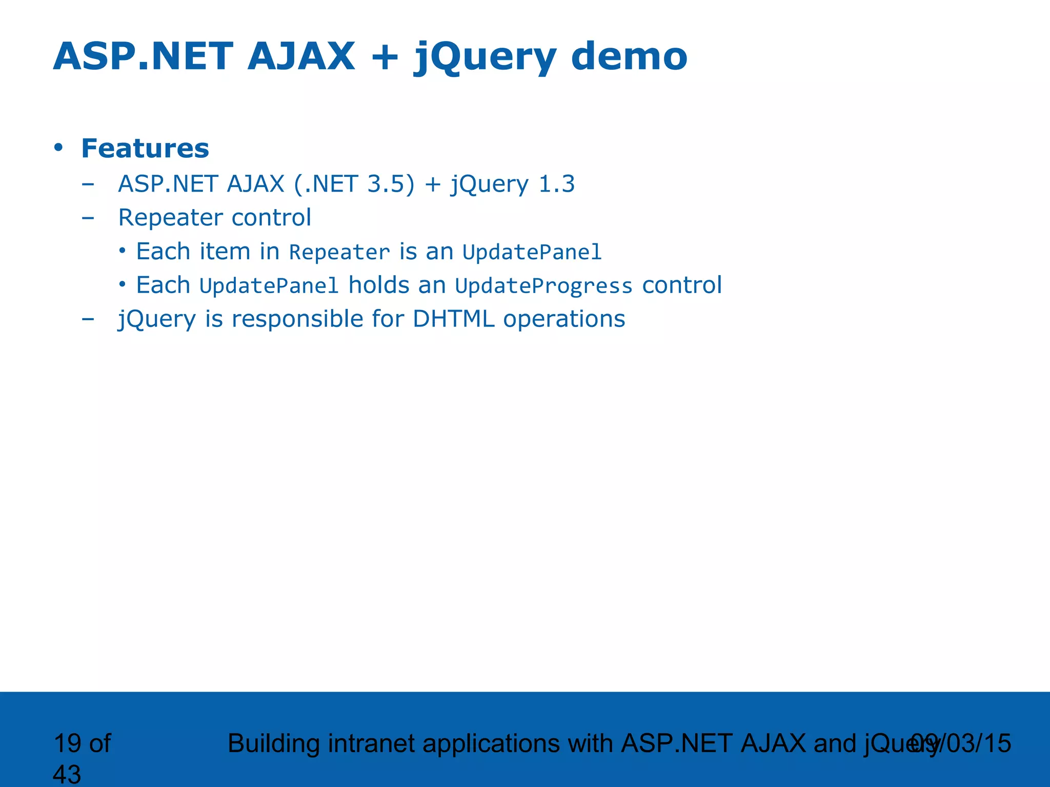 09/03/15Building intranet applications with ASP.NET AJAX and jQuery19 of 43 ASP.NET AJAX + jQuery demo • Features – ASP.NET AJAX (.NET 3.5) + jQuery 1.3 – Repeater control • Each item in Repeater is an UpdatePanel • Each UpdatePanel holds an UpdateProgress control – jQuery is responsible for DHTML operations 