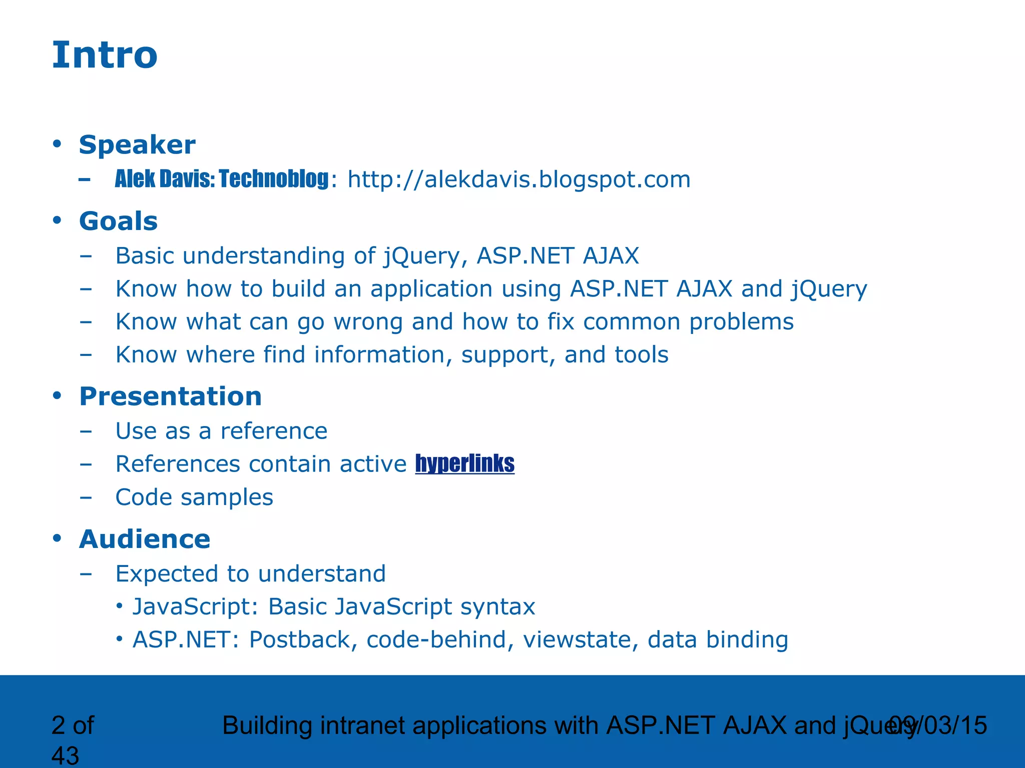 09/03/15Building intranet applications with ASP.NET AJAX and jQuery2 of 43 Intro • Speaker – Alek Davis: Technoblog: http://alekdavis.blogspot.com • Goals – Basic understanding of jQuery, ASP.NET AJAX – Know how to build an application using ASP.NET AJAX and jQuery – Know what can go wrong and how to fix common problems – Know where find information, support, and tools • Presentation – Use as a reference – References contain active hyperlinks – Code samples • Audience – Expected to understand • JavaScript: Basic JavaScript syntax • ASP.NET: Postback, code-behind, viewstate, data binding 