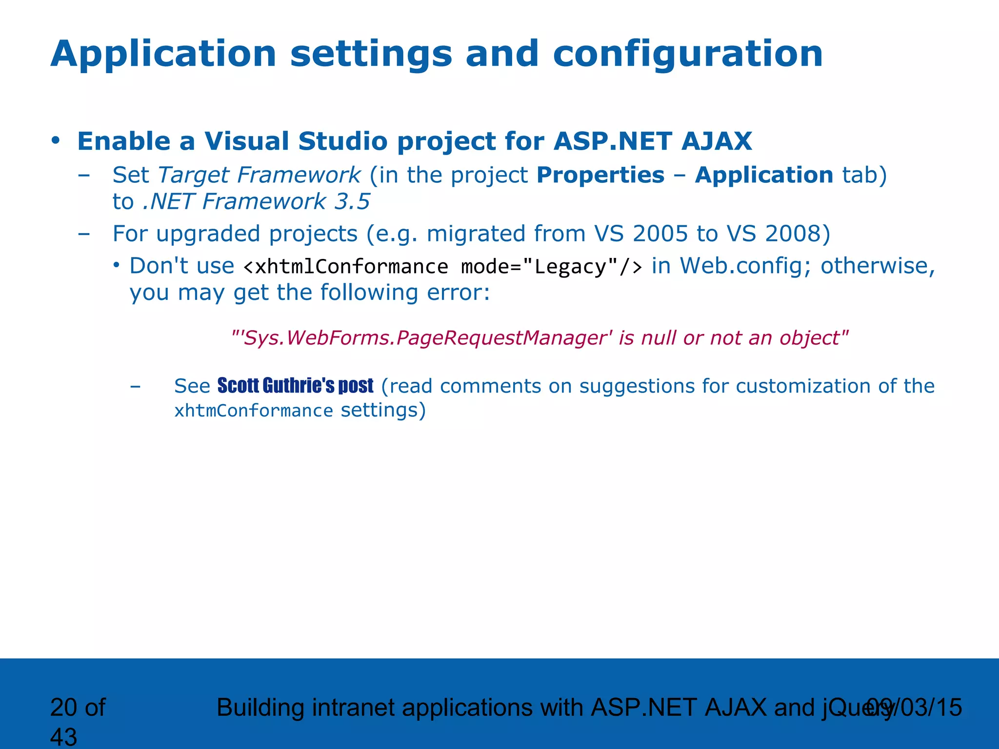 09/03/15Building intranet applications with ASP.NET AJAX and jQuery20 of 43 Application settings and configuration • Enable a Visual Studio project for ASP.NET AJAX – Set Target Framework (in the project Properties – Application tab) to .NET Framework 3.5 – For upgraded projects (e.g. migrated from VS 2005 to VS 2008) • Don't use <xhtmlConformance mode="Legacy"/> in Web.config; otherwise, you may get the following error: "'Sys.WebForms.PageRequestManager' is null or not an object" – See Scott Guthrie's post (read comments on suggestions for customization of the xhtmConformance settings) 