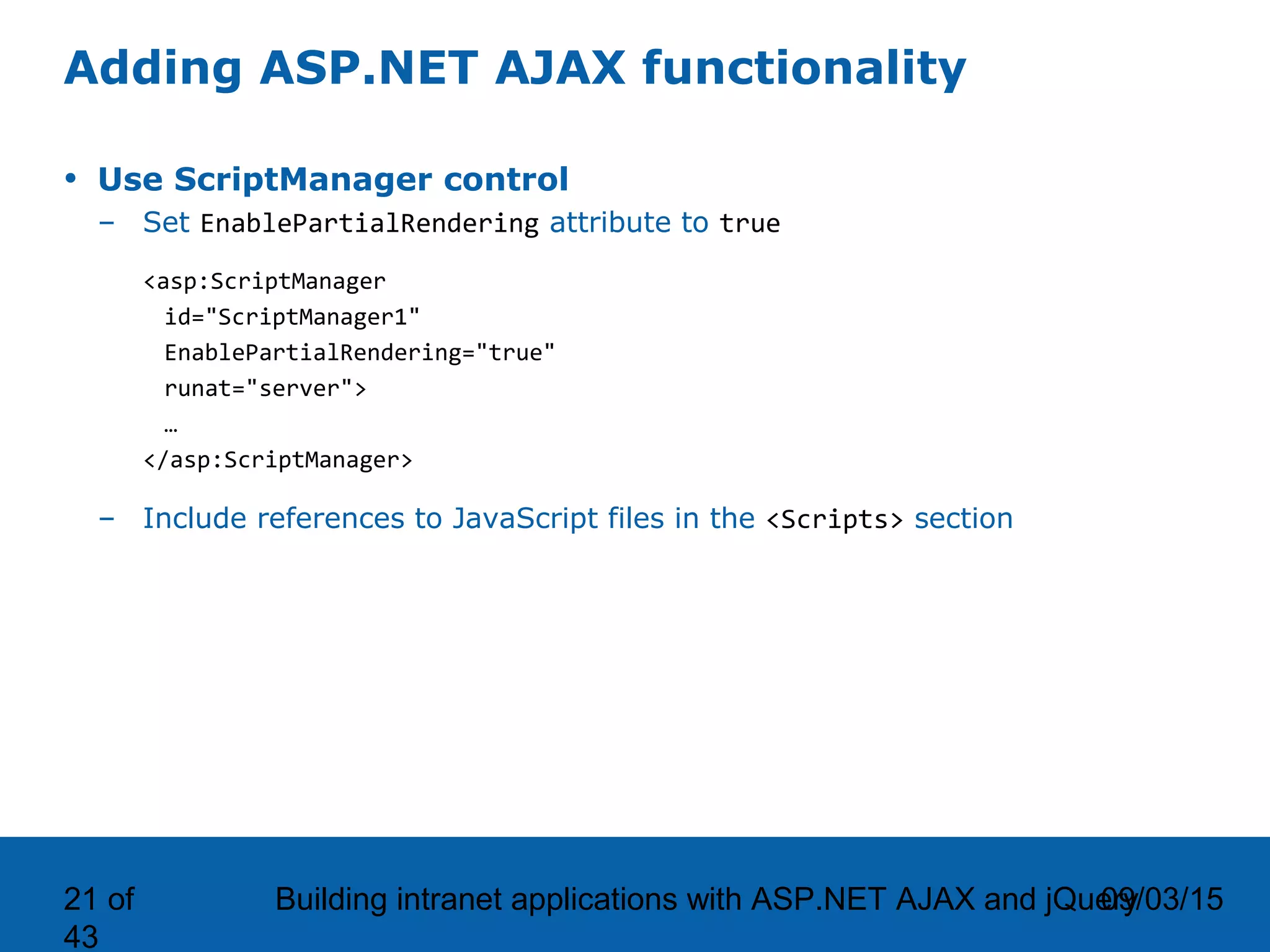 09/03/15Building intranet applications with ASP.NET AJAX and jQuery21 of 43 Adding ASP.NET AJAX functionality • Use ScriptManager control – Set EnablePartialRendering attribute to true <asp:ScriptManager id="ScriptManager1" EnablePartialRendering="true" runat="server"> … </asp:ScriptManager> – Include references to JavaScript files in the <Scripts> section 