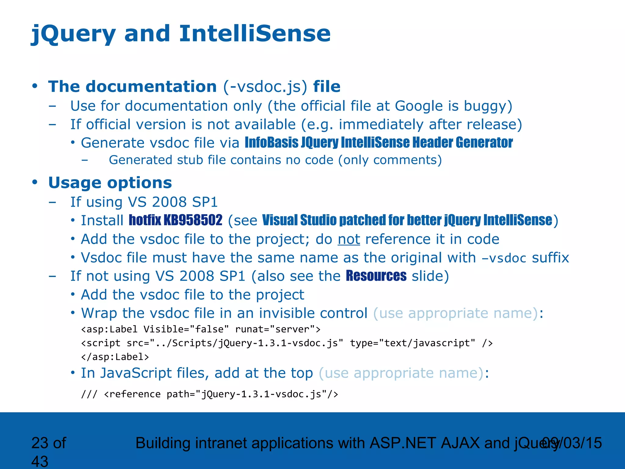 09/03/15Building intranet applications with ASP.NET AJAX and jQuery23 of 43 jQuery and IntelliSense • The documentation (-vsdoc.js) file – Use for documentation only (the official file at Google is buggy) – If official version is not available (e.g. immediately after release) • Generate vsdoc file via InfoBasis JQuery IntelliSense Header Generator – Generated stub file contains no code (only comments) • Usage options – If using VS 2008 SP1 • Install hotfix KB958502 (see Visual Studio patched for better jQuery IntelliSense) • Add the vsdoc file to the project; do not reference it in code • Vsdoc file must have the same name as the original with –vsdoc suffix – If not using VS 2008 SP1 (also see the Resources slide) • Add the vsdoc file to the project • Wrap the vsdoc file in an invisible control (use appropriate name): <asp:Label Visible="false" runat="server"> <script src="../Scripts/jQuery-1.3.1-vsdoc.js" type="text/javascript" /> </asp:Label> • In JavaScript files, add at the top (use appropriate name): /// <reference path="jQuery-1.3.1-vsdoc.js"/> 