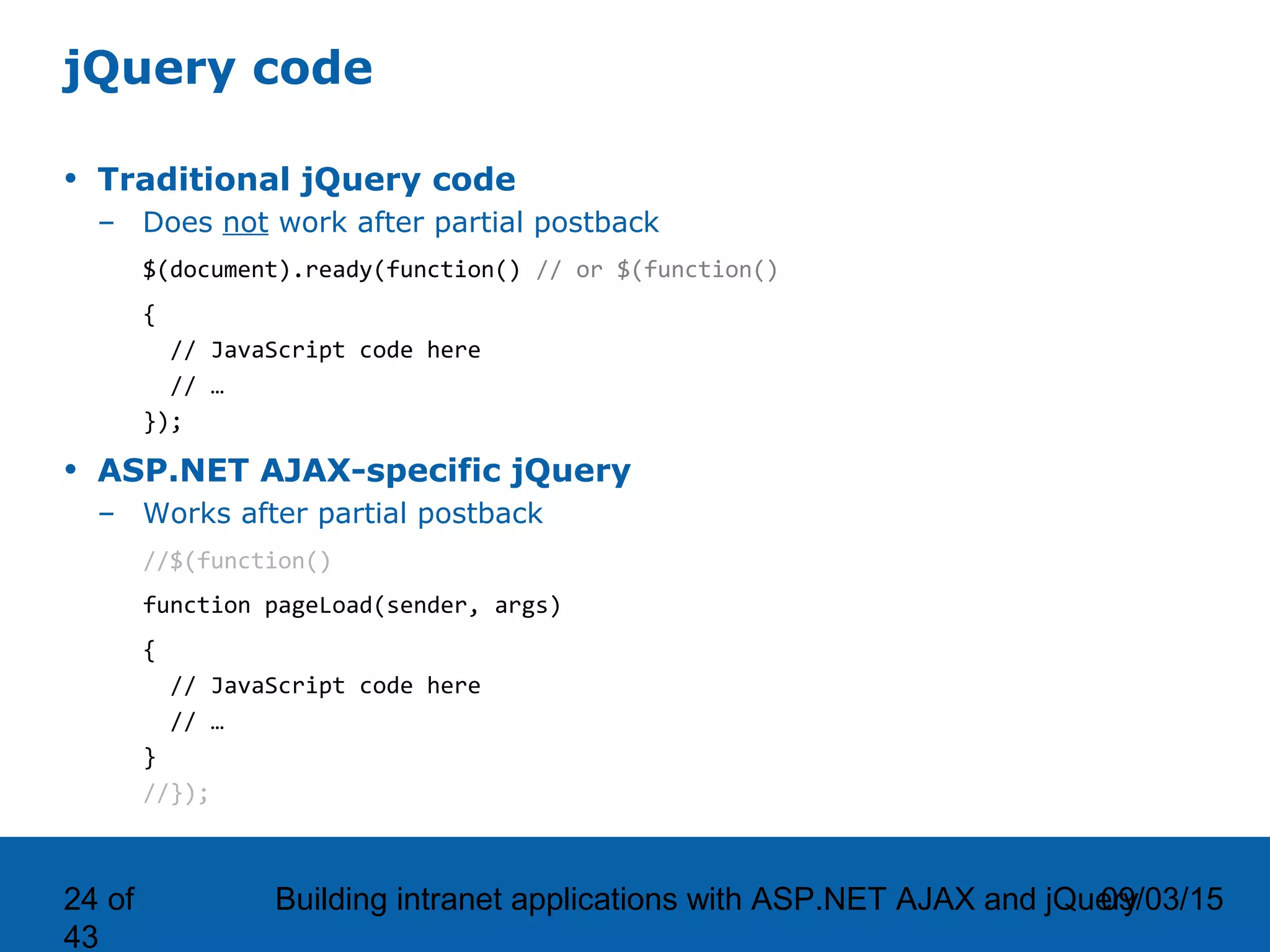 09/03/15Building intranet applications with ASP.NET AJAX and jQuery24 of 43 jQuery code • Traditional jQuery code – Does not work after partial postback $(document).ready(function() // or $(function() { // JavaScript code here // … }); • ASP.NET AJAX-specific jQuery – Works after partial postback //$(function() function pageLoad(sender, args) { // JavaScript code here // … } //}); 
