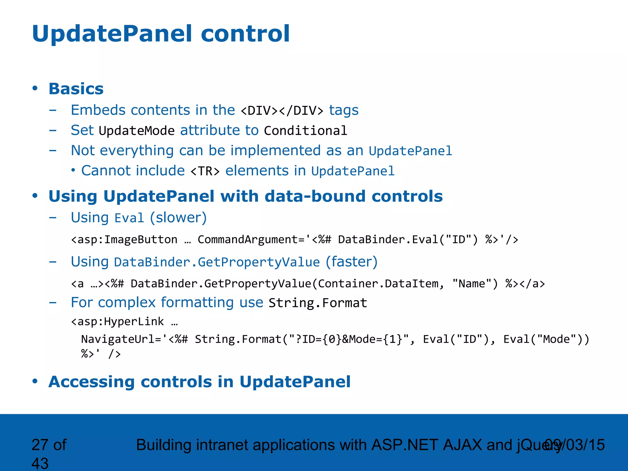 09/03/15Building intranet applications with ASP.NET AJAX and jQuery27 of 43 UpdatePanel control • Basics – Embeds contents in the <DIV></DIV> tags – Set UpdateMode attribute to Conditional – Not everything can be implemented as an UpdatePanel • Cannot include <TR> elements in UpdatePanel • Using UpdatePanel with data-bound controls – Using Eval (slower) <asp:ImageButton … CommandArgument='<%# DataBinder.Eval("ID") %>'/> – Using DataBinder.GetPropertyValue (faster) <a …><%# DataBinder.GetPropertyValue(Container.DataItem, "Name") %></a> – For complex formatting use String.Format <asp:HyperLink … NavigateUrl='<%# String.Format("?ID={0}&Mode={1}", Eval("ID"), Eval("Mode")) %>' /> • Accessing controls in UpdatePanel 