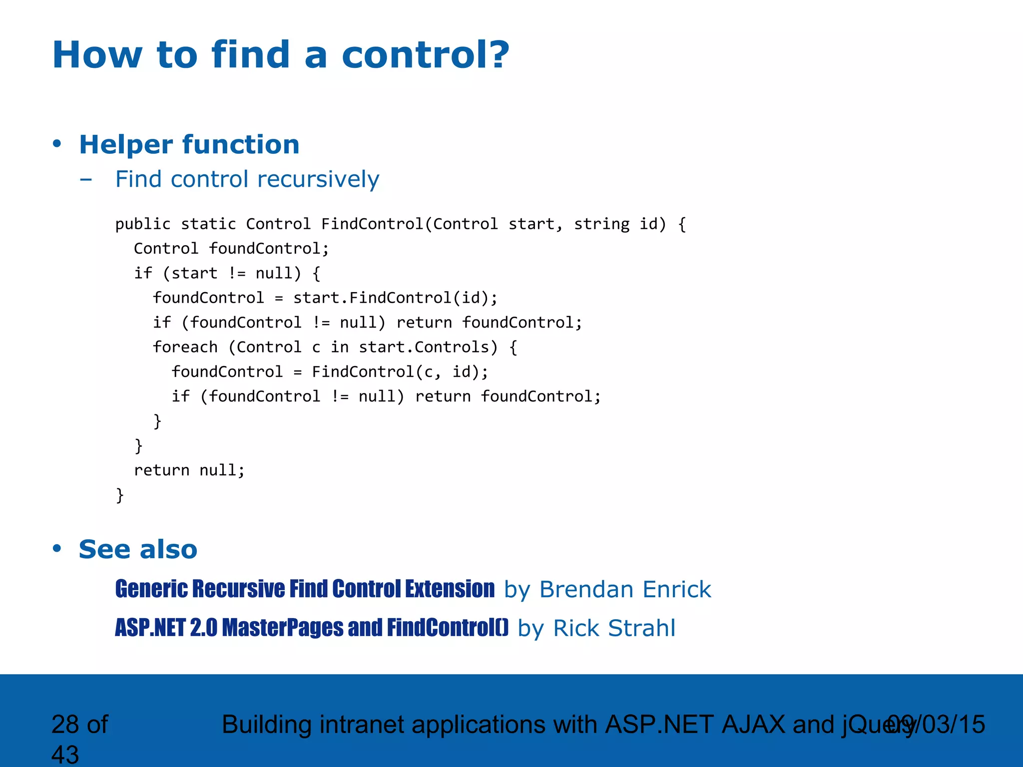09/03/15Building intranet applications with ASP.NET AJAX and jQuery28 of 43 How to find a control? • Helper function – Find control recursively public static Control FindControl(Control start, string id) { Control foundControl; if (start != null) { foundControl = start.FindControl(id); if (foundControl != null) return foundControl; foreach (Control c in start.Controls) { foundControl = FindControl(c, id); if (foundControl != null) return foundControl; } } return null; } • See also Generic Recursive Find Control Extension by Brendan Enrick ASP.NET 2.0 MasterPages and FindControl() by Rick Strahl 