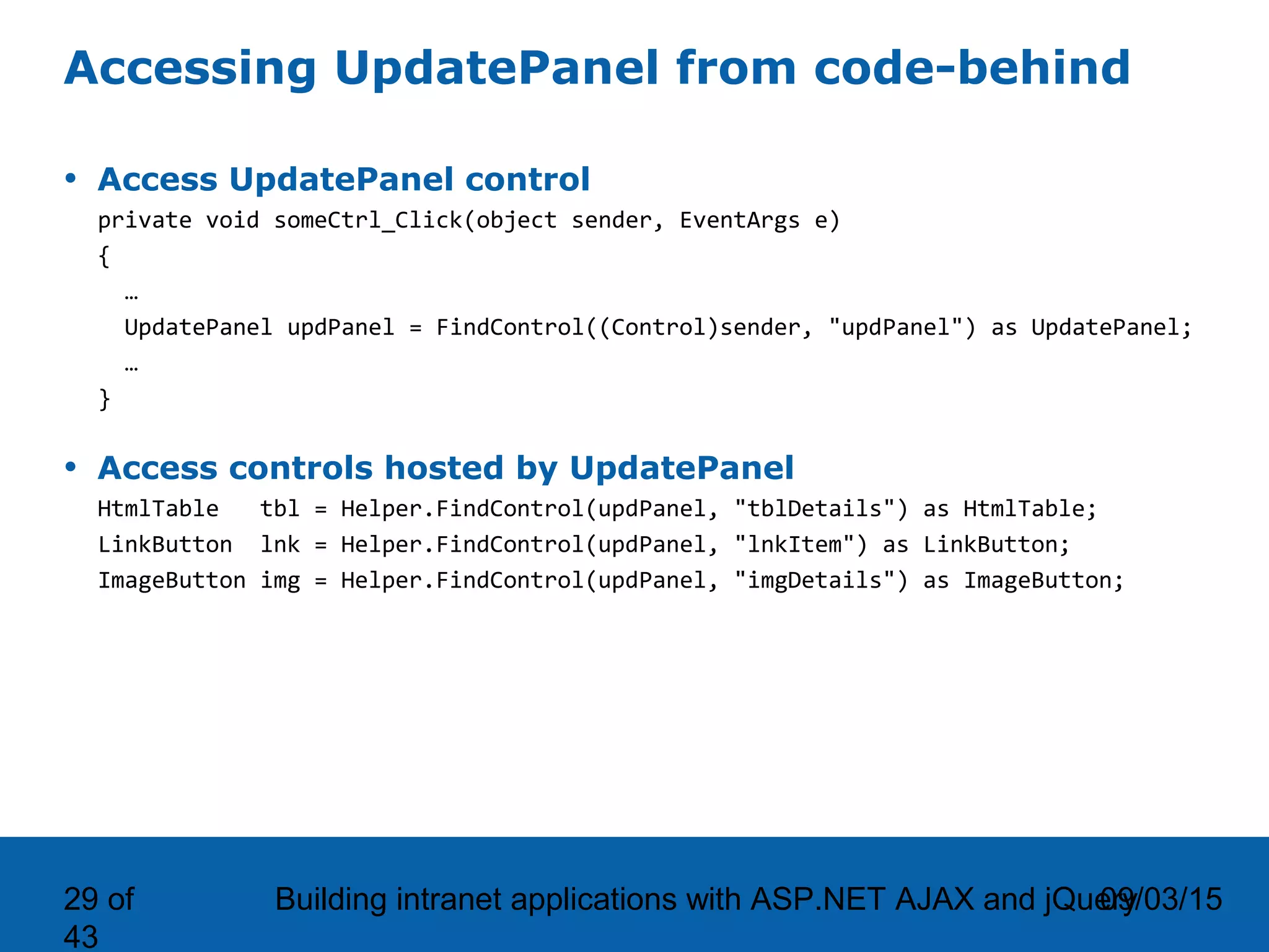 09/03/15Building intranet applications with ASP.NET AJAX and jQuery29 of 43 Accessing UpdatePanel from code-behind • Access UpdatePanel control private void someCtrl_Click(object sender, EventArgs e) { … UpdatePanel updPanel = FindControl((Control)sender, "updPanel") as UpdatePanel; … } • Access controls hosted by UpdatePanel HtmlTable tbl = Helper.FindControl(updPanel, "tblDetails") as HtmlTable; LinkButton lnk = Helper.FindControl(updPanel, "lnkItem") as LinkButton; ImageButton img = Helper.FindControl(updPanel, "imgDetails") as ImageButton; 