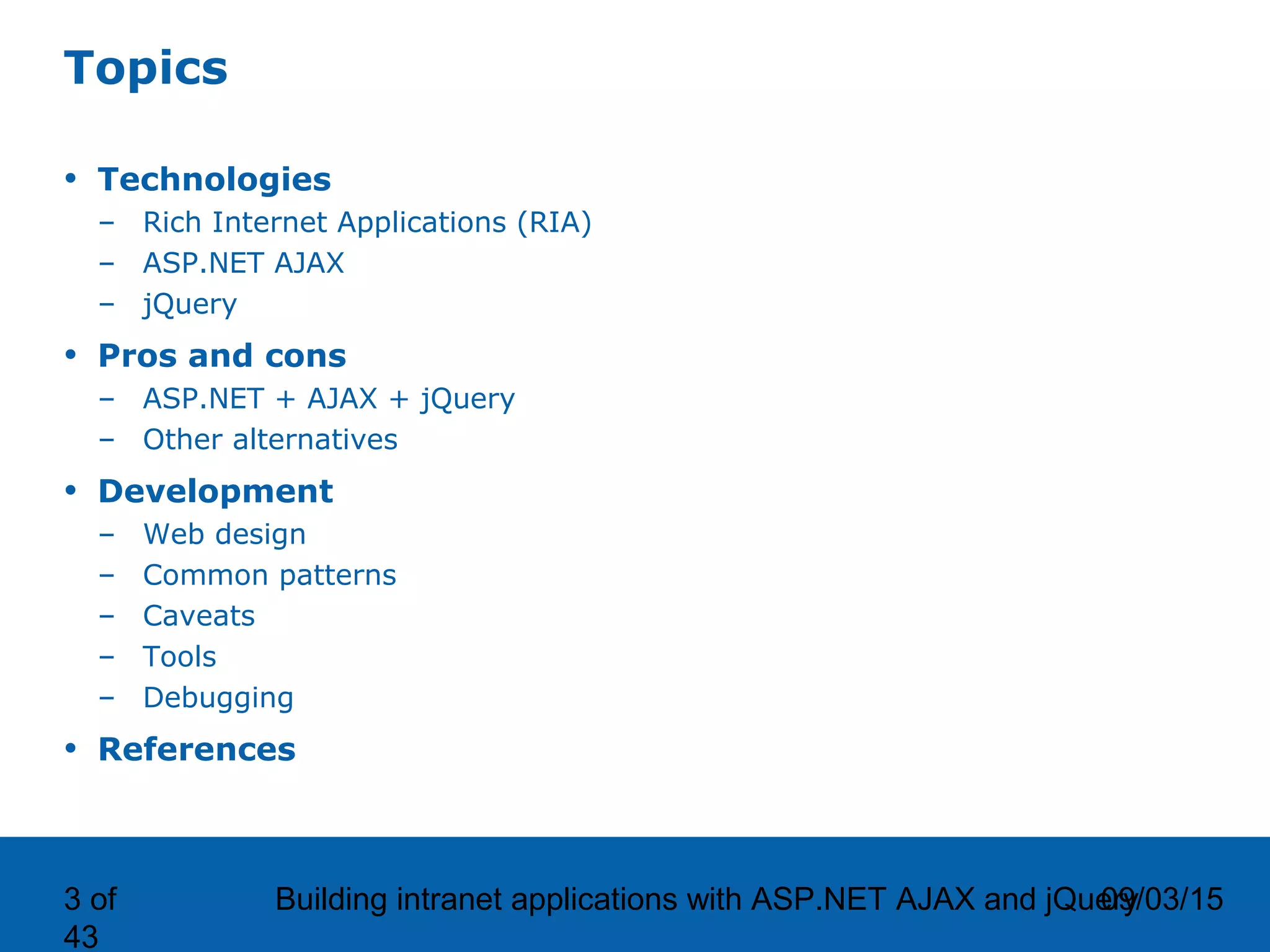 09/03/15Building intranet applications with ASP.NET AJAX and jQuery3 of 43 Topics • Technologies – Rich Internet Applications (RIA) – ASP.NET AJAX – jQuery • Pros and cons – ASP.NET + AJAX + jQuery – Other alternatives • Development – Web design – Common patterns – Caveats – Tools – Debugging • References 