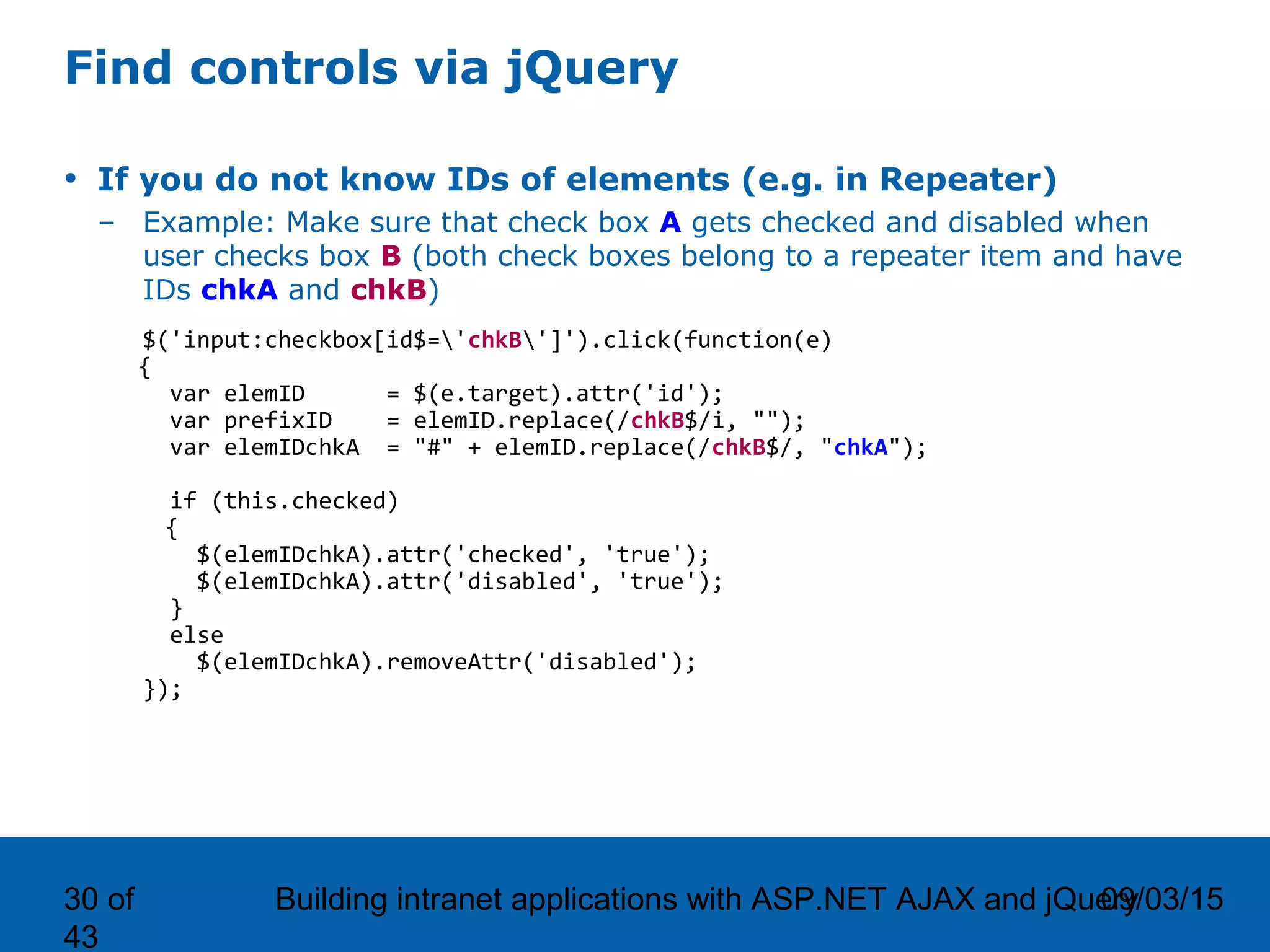 09/03/15Building intranet applications with ASP.NET AJAX and jQuery30 of 43 Find controls via jQuery • If you do not know IDs of elements (e.g. in Repeater) – Example: Make sure that check box A gets checked and disabled when user checks box B (both check boxes belong to a repeater item and have IDs chkA and chkB) $('input:checkbox[id$='chkB']').click(function(e) { var elemID = $(e.target).attr('id'); var prefixID = elemID.replace(/chkB$/i, ""); var elemIDchkA = "#" + elemID.replace(/chkB$/, "chkA"); if (this.checked) { $(elemIDchkA).attr('checked', 'true'); $(elemIDchkA).attr('disabled', 'true'); } else $(elemIDchkA).removeAttr('disabled'); }); 