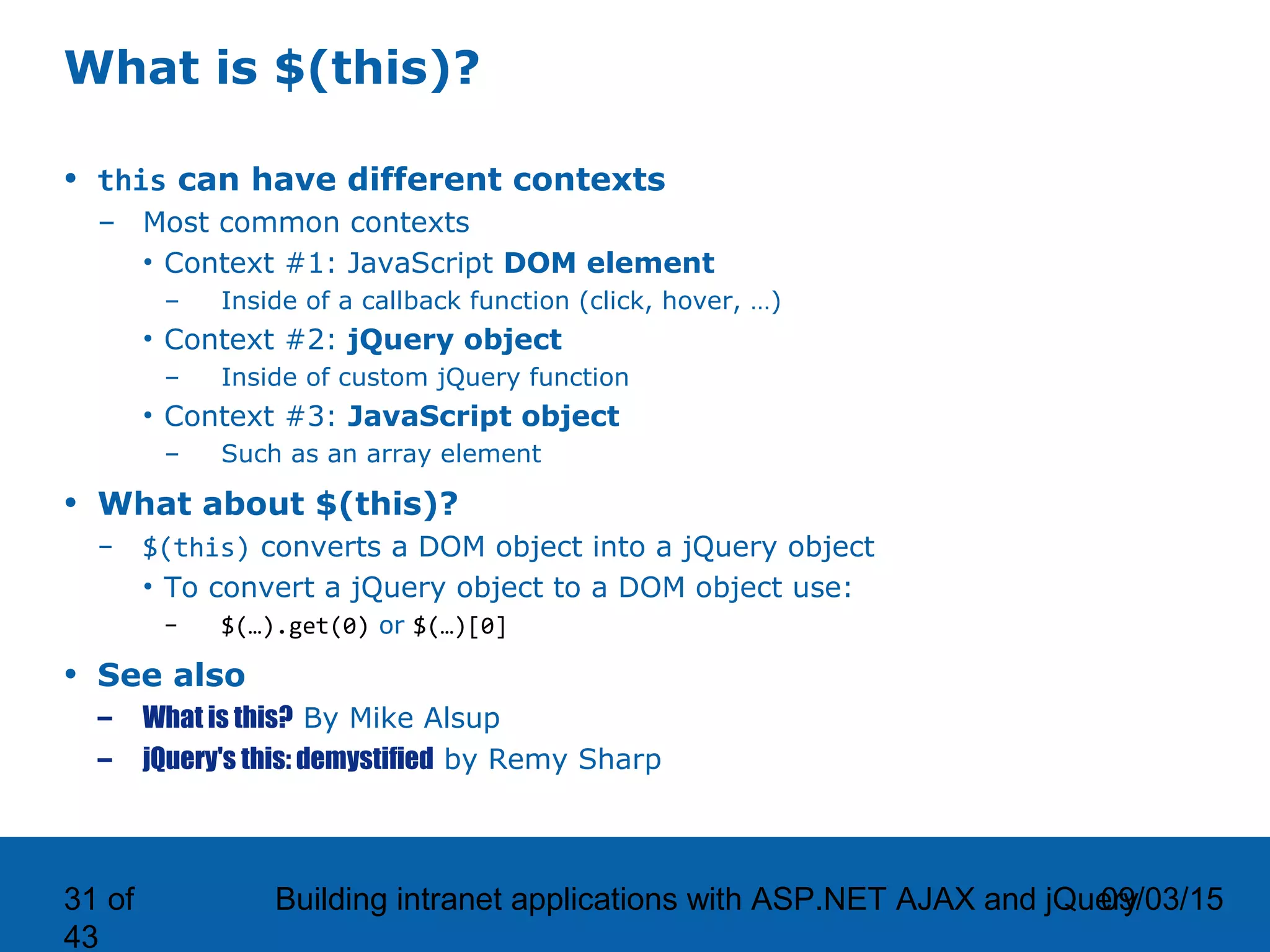 09/03/15Building intranet applications with ASP.NET AJAX and jQuery31 of 43 What is $(this)? • this can have different contexts – Most common contexts • Context #1: JavaScript DOM element – Inside of a callback function (click, hover, …) • Context #2: jQuery object – Inside of custom jQuery function • Context #3: JavaScript object – Such as an array element • What about $(this)? – $(this) converts a DOM object into a jQuery object • To convert a jQuery object to a DOM object use: – $(…).get(0) or $(…)[0] • See also – What is this? By Mike Alsup – jQuery's this: demystified by Remy Sharp 