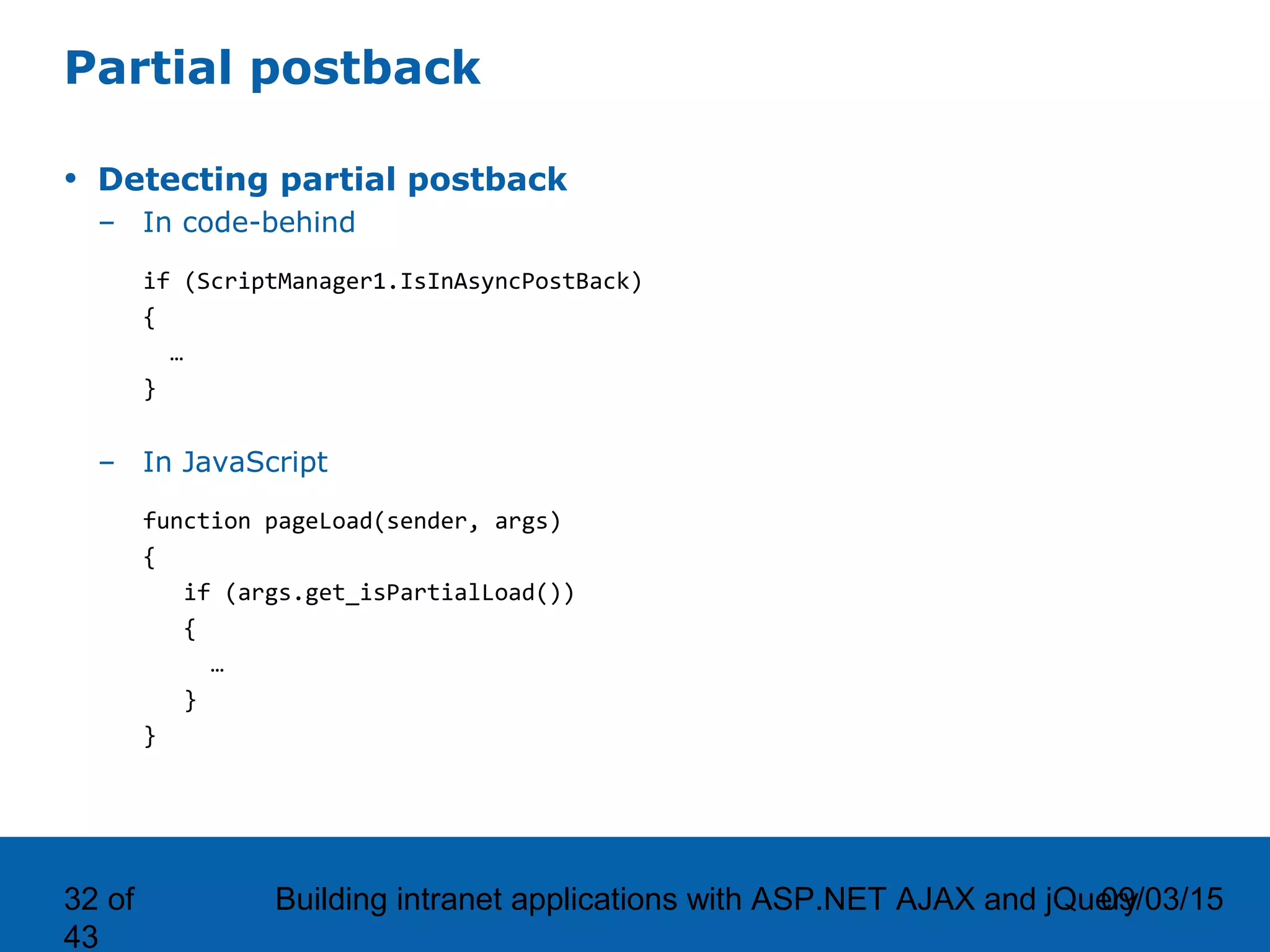 09/03/15Building intranet applications with ASP.NET AJAX and jQuery32 of 43 Partial postback • Detecting partial postback – In code-behind if (ScriptManager1.IsInAsyncPostBack) { … } – In JavaScript function pageLoad(sender, args) { if (args.get_isPartialLoad()) { … } } 