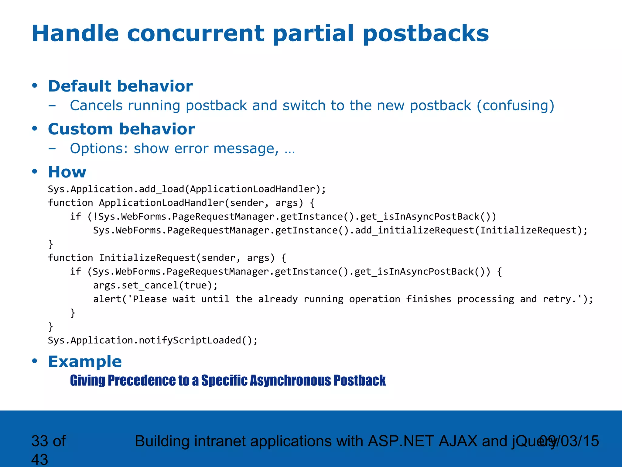 09/03/15Building intranet applications with ASP.NET AJAX and jQuery33 of 43 Handle concurrent partial postbacks • Default behavior – Cancels running postback and switch to the new postback (confusing) • Custom behavior – Options: show error message, … • How Sys.Application.add_load(ApplicationLoadHandler); function ApplicationLoadHandler(sender, args) { if (!Sys.WebForms.PageRequestManager.getInstance().get_isInAsyncPostBack()) Sys.WebForms.PageRequestManager.getInstance().add_initializeRequest(InitializeRequest); } function InitializeRequest(sender, args) { if (Sys.WebForms.PageRequestManager.getInstance().get_isInAsyncPostBack()) { args.set_cancel(true); alert('Please wait until the already running operation finishes processing and retry.'); } } Sys.Application.notifyScriptLoaded(); • Example Giving Precedence to a Specific Asynchronous Postback 
