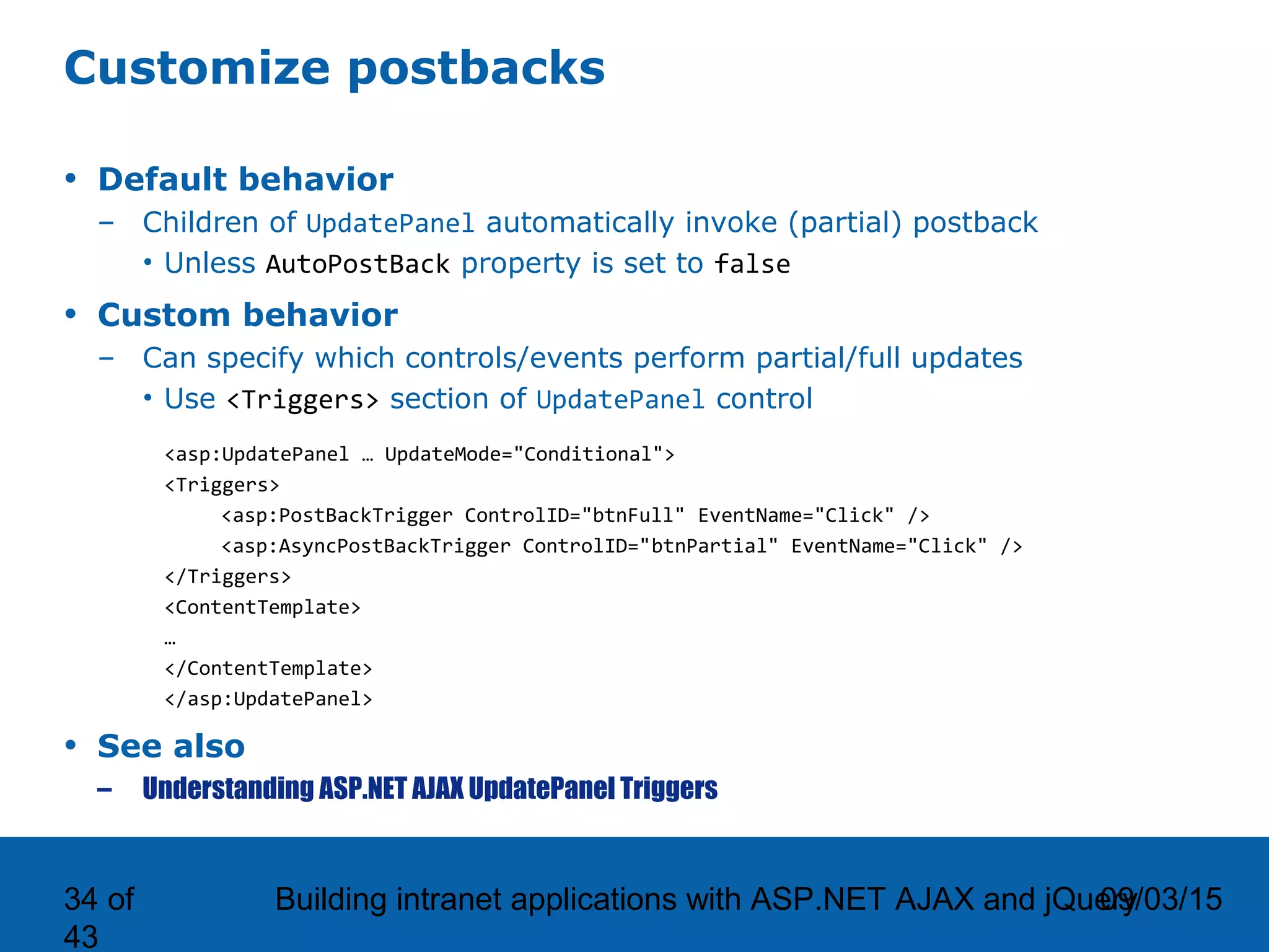 09/03/15Building intranet applications with ASP.NET AJAX and jQuery34 of 43 Customize postbacks • Default behavior – Children of UpdatePanel automatically invoke (partial) postback • Unless AutoPostBack property is set to false • Custom behavior – Can specify which controls/events perform partial/full updates • Use <Triggers> section of UpdatePanel control <asp:UpdatePanel … UpdateMode="Conditional"> <Triggers> <asp:PostBackTrigger ControlID="btnFull" EventName="Click" /> <asp:AsyncPostBackTrigger ControlID="btnPartial" EventName="Click" /> </Triggers> <ContentTemplate> … </ContentTemplate> </asp:UpdatePanel> • See also – Understanding ASP.NET AJAX UpdatePanel Triggers 