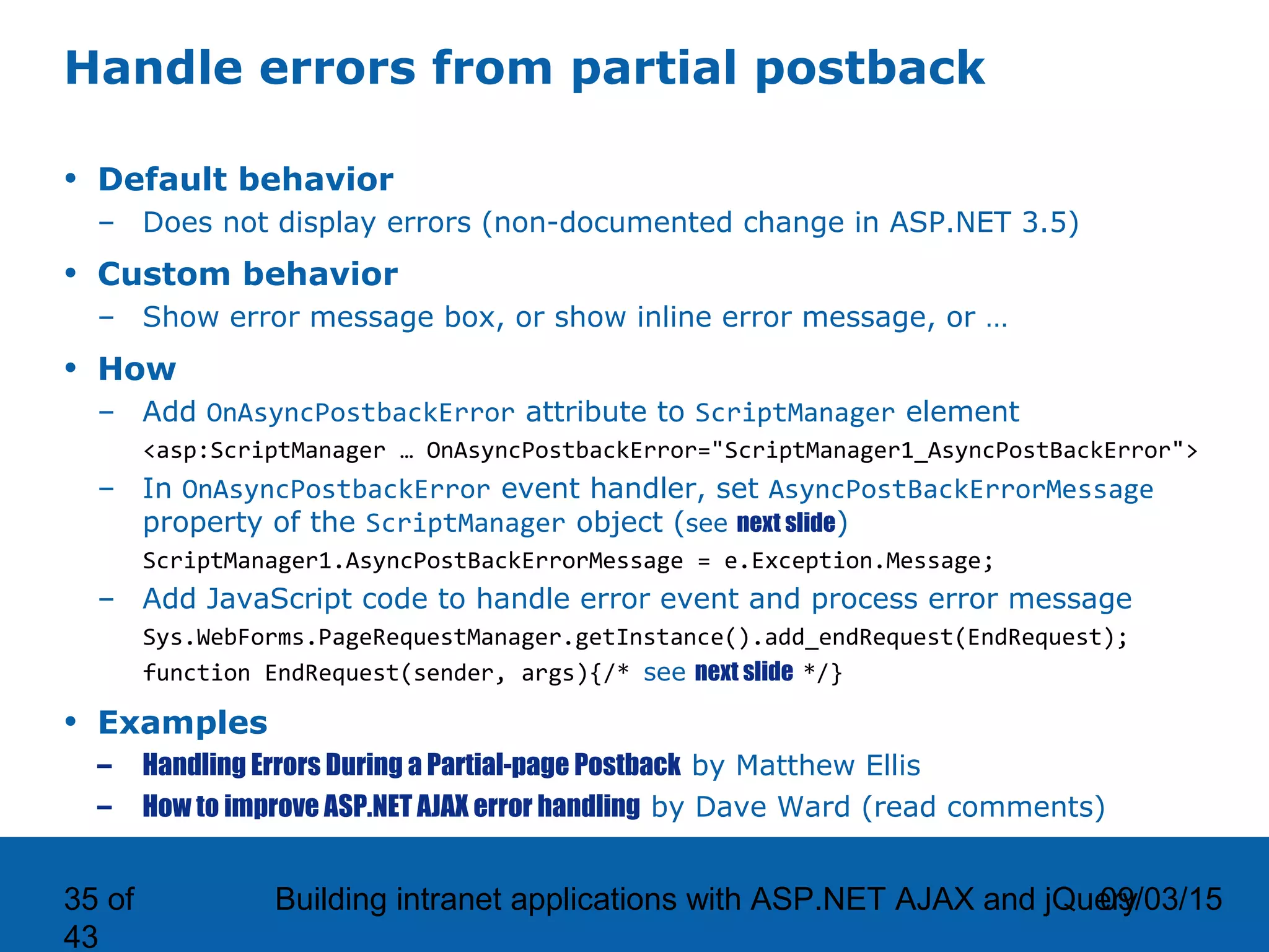 09/03/15Building intranet applications with ASP.NET AJAX and jQuery35 of 43 Handle errors from partial postback • Default behavior – Does not display errors (non-documented change in ASP.NET 3.5) • Custom behavior – Show error message box, or show inline error message, or … • How – Add OnAsyncPostbackError attribute to ScriptManager element <asp:ScriptManager … OnAsyncPostbackError="ScriptManager1_AsyncPostBackError"> – In OnAsyncPostbackError event handler, set AsyncPostBackErrorMessage property of the ScriptManager object (see next slide) ScriptManager1.AsyncPostBackErrorMessage = e.Exception.Message; – Add JavaScript code to handle error event and process error message Sys.WebForms.PageRequestManager.getInstance().add_endRequest(EndRequest); function EndRequest(sender, args){/* see next slide */} • Examples – Handling Errors During a Partial-page Postback by Matthew Ellis – How to improve ASP.NET AJAX error handling by Dave Ward (read comments) 