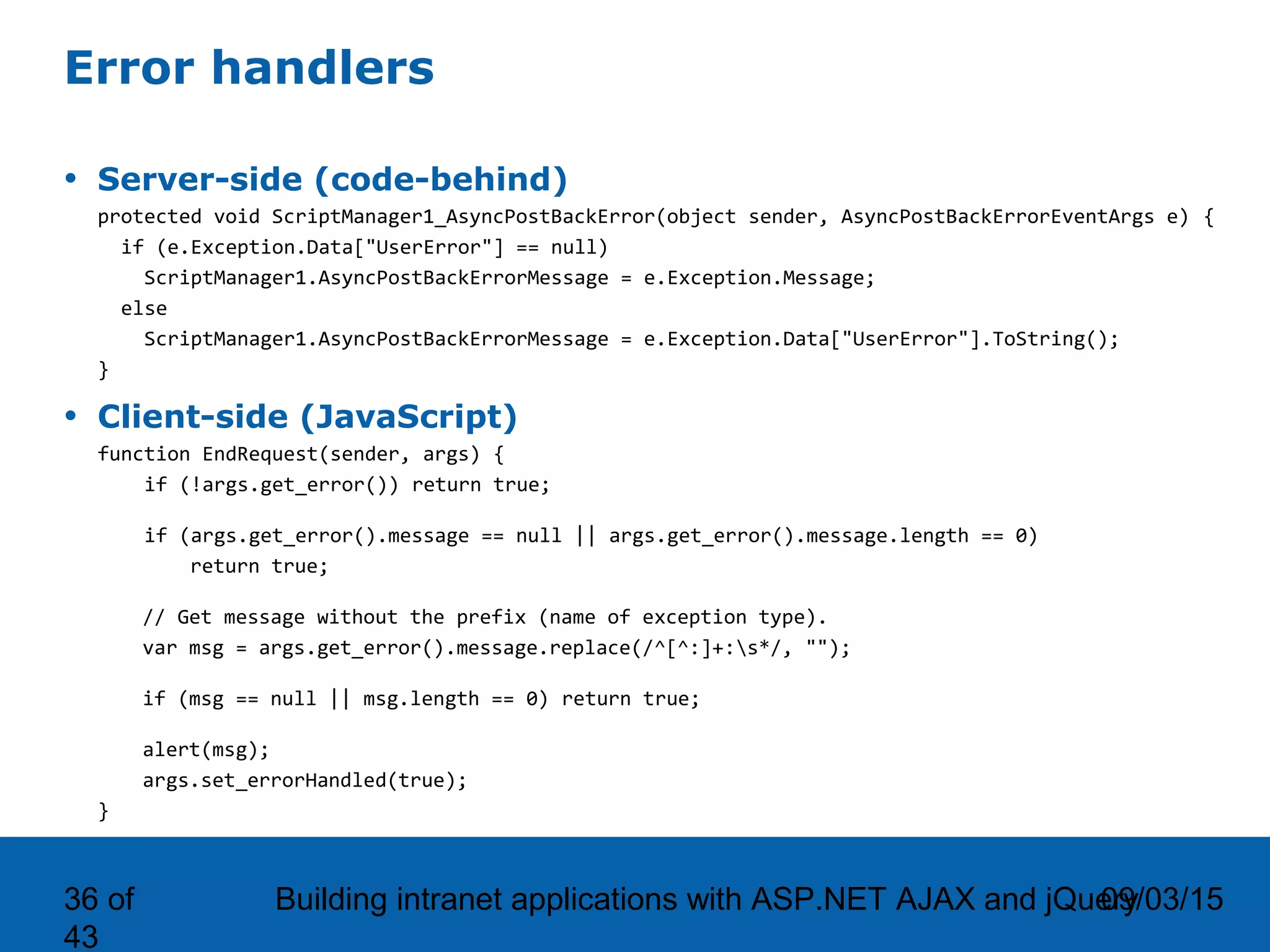 09/03/15Building intranet applications with ASP.NET AJAX and jQuery36 of 43 Error handlers • Server-side (code-behind) protected void ScriptManager1_AsyncPostBackError(object sender, AsyncPostBackErrorEventArgs e) { if (e.Exception.Data["UserError"] == null) ScriptManager1.AsyncPostBackErrorMessage = e.Exception.Message; else ScriptManager1.AsyncPostBackErrorMessage = e.Exception.Data["UserError"].ToString(); } • Client-side (JavaScript) function EndRequest(sender, args) { if (!args.get_error()) return true; if (args.get_error().message == null || args.get_error().message.length == 0) return true; // Get message without the prefix (name of exception type). var msg = args.get_error().message.replace(/^[^:]+:s*/, ""); if (msg == null || msg.length == 0) return true; alert(msg); args.set_errorHandled(true); } 