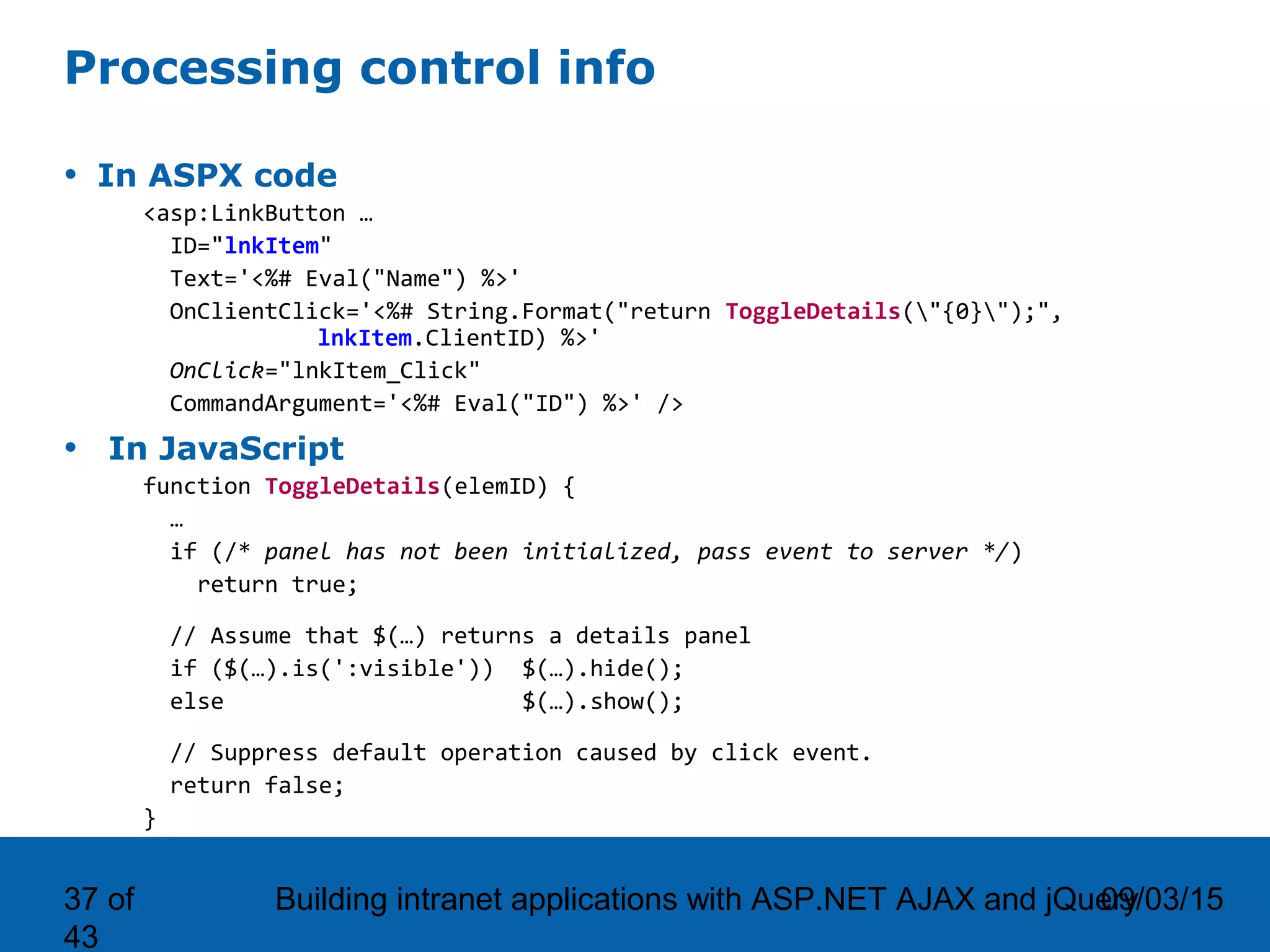 09/03/15Building intranet applications with ASP.NET AJAX and jQuery37 of 43 Processing control info • In ASPX code <asp:LinkButton … ID="lnkItem" Text='<%# Eval("Name") %>' OnClientClick='<%# String.Format("return ToggleDetails("{0}");", lnkItem.ClientID) %>' OnClick="lnkItem_Click" CommandArgument='<%# Eval("ID") %>' /> • In JavaScript function ToggleDetails(elemID) { … if (/* panel has not been initialized, pass event to server */) return true; // Assume that $(…) returns a details panel if ($(…).is(':visible')) $(…).hide(); else $(…).show(); // Suppress default operation caused by click event. return false; } 