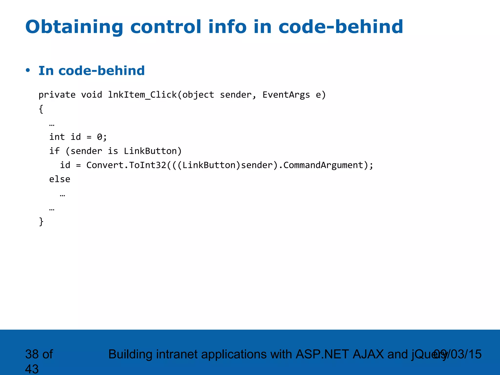 09/03/15Building intranet applications with ASP.NET AJAX and jQuery38 of 43 Obtaining control info in code-behind • In code-behind private void lnkItem_Click(object sender, EventArgs e) { … int id = 0; if (sender is LinkButton) id = Convert.ToInt32(((LinkButton)sender).CommandArgument); else … … } 