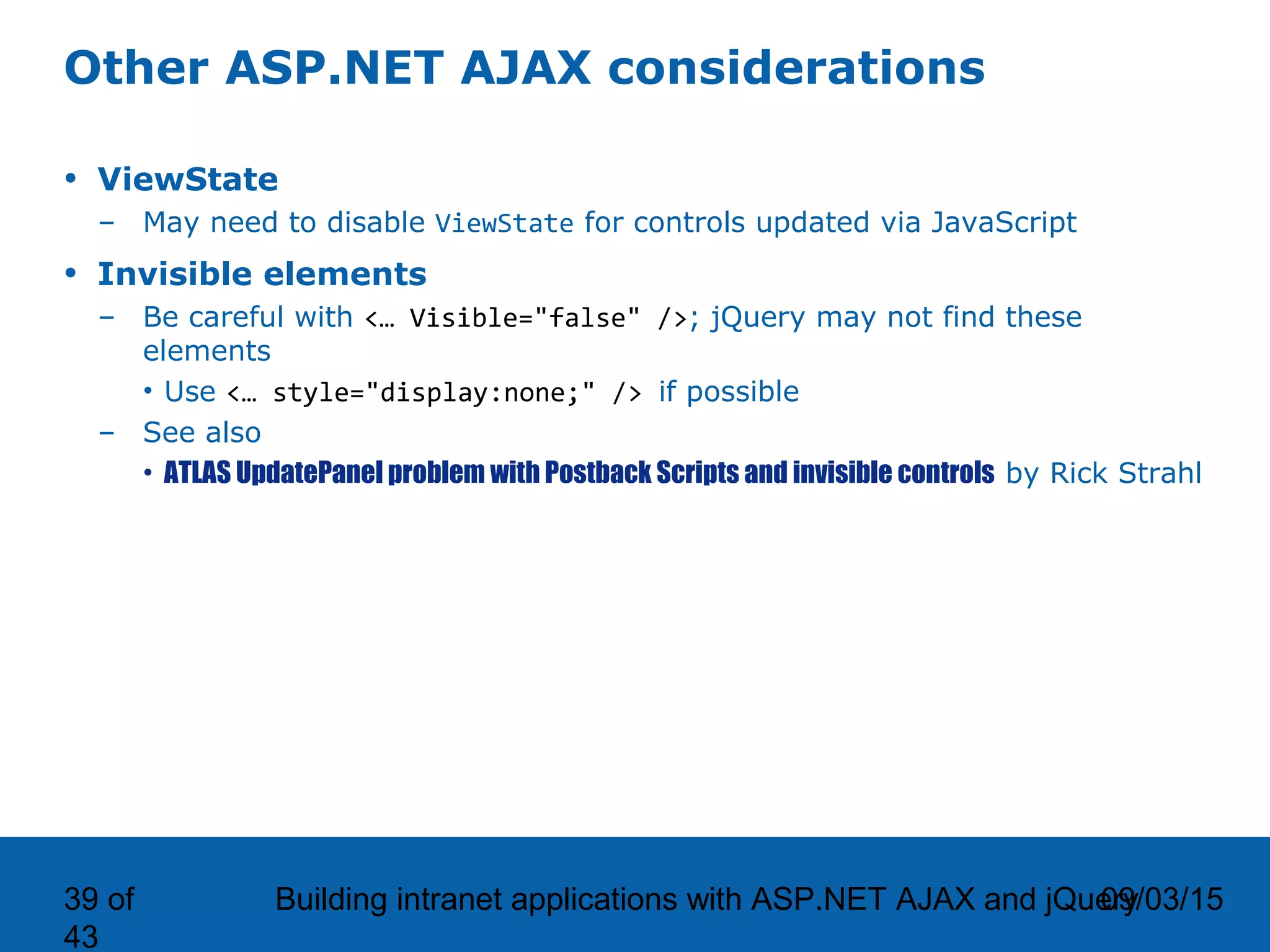 09/03/15Building intranet applications with ASP.NET AJAX and jQuery39 of 43 Other ASP.NET AJAX considerations • ViewState – May need to disable ViewState for controls updated via JavaScript • Invisible elements – Be careful with <… Visible="false" />; jQuery may not find these elements • Use <… style="display:none;" /> if possible – See also • ATLAS UpdatePanel problem with Postback Scripts and invisible controls by Rick Strahl 