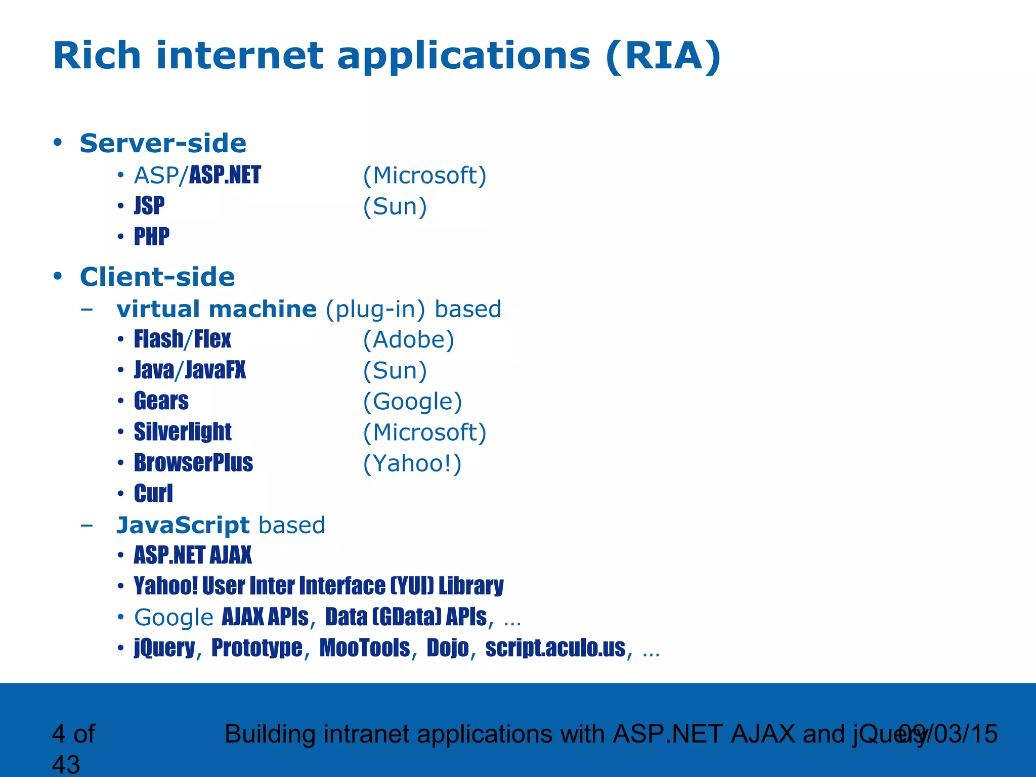 09/03/15Building intranet applications with ASP.NET AJAX and jQuery4 of 43 Rich internet applications (RIA) • Server-side • ASP/ASP.NET (Microsoft) • JSP (Sun) • PHP • Client-side – virtual machine (plug-in) based • Flash/Flex (Adobe) • Java/JavaFX (Sun) • Gears (Google) • Silverlight (Microsoft) • BrowserPlus (Yahoo!) • Curl – JavaScript based • ASP.NET AJAX • Yahoo! User Inter Interface (YUI) Library • Google AJAX APIs, Data (GData) APIs, … • jQuery, Prototype, MooTools, Dojo, script.aculo.us, … 