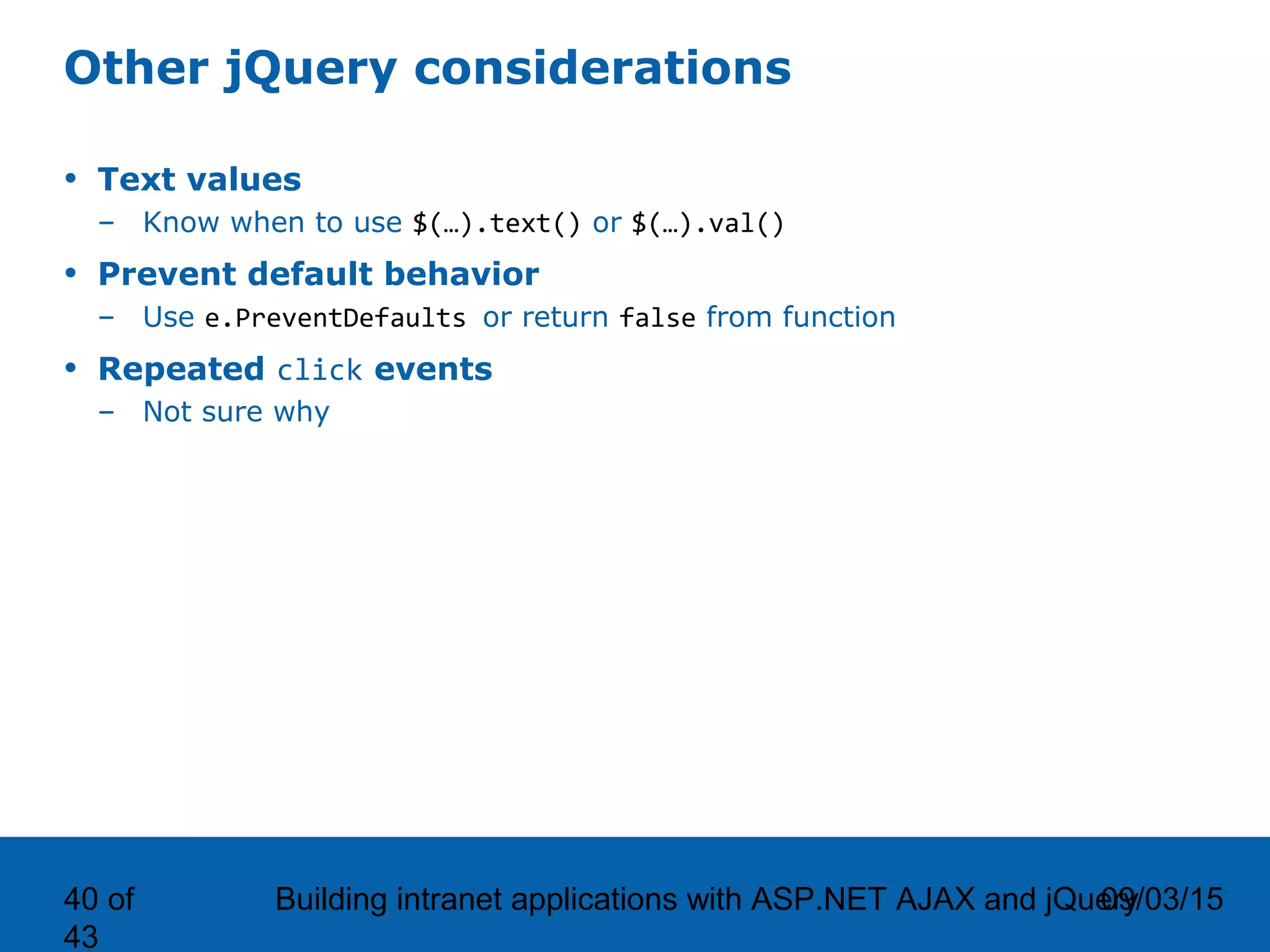 09/03/15Building intranet applications with ASP.NET AJAX and jQuery40 of 43 Other jQuery considerations • Text values – Know when to use $(…).text() or $(…).val() • Prevent default behavior – Use e.PreventDefaults or return false from function • Repeated click events – Not sure why 