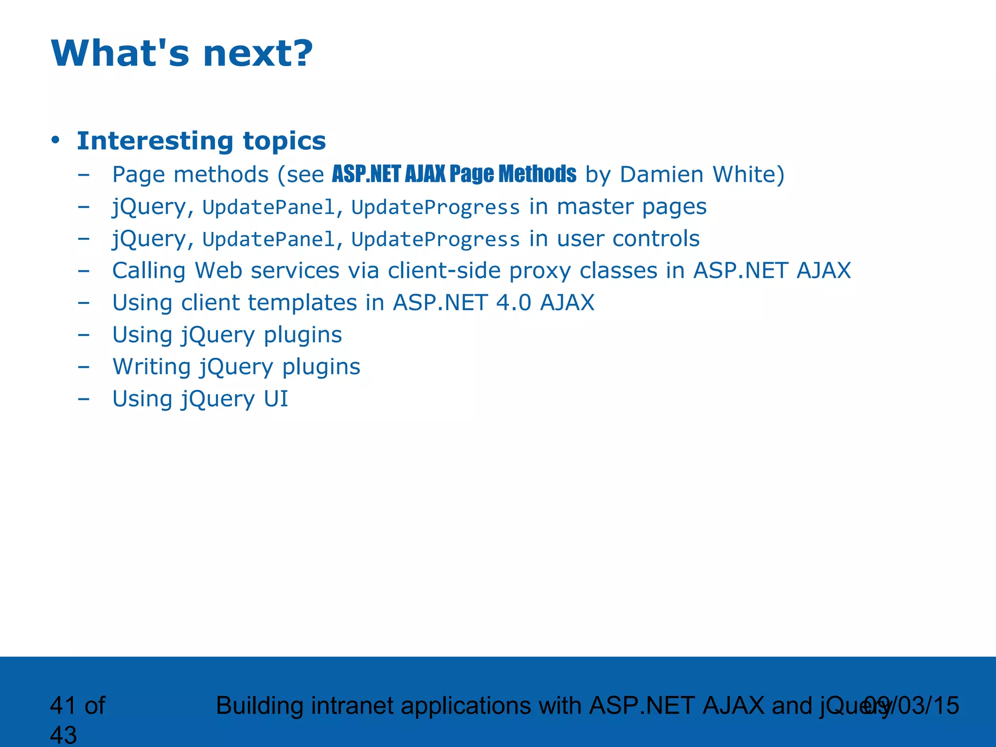 09/03/15Building intranet applications with ASP.NET AJAX and jQuery41 of 43 What's next? • Interesting topics – Page methods (see ASP.NET AJAX Page Methods by Damien White) – jQuery, UpdatePanel, UpdateProgress in master pages – jQuery, UpdatePanel, UpdateProgress in user controls – Calling Web services via client-side proxy classes in ASP.NET AJAX – Using client templates in ASP.NET 4.0 AJAX – Using jQuery plugins – Writing jQuery plugins – Using jQuery UI 
