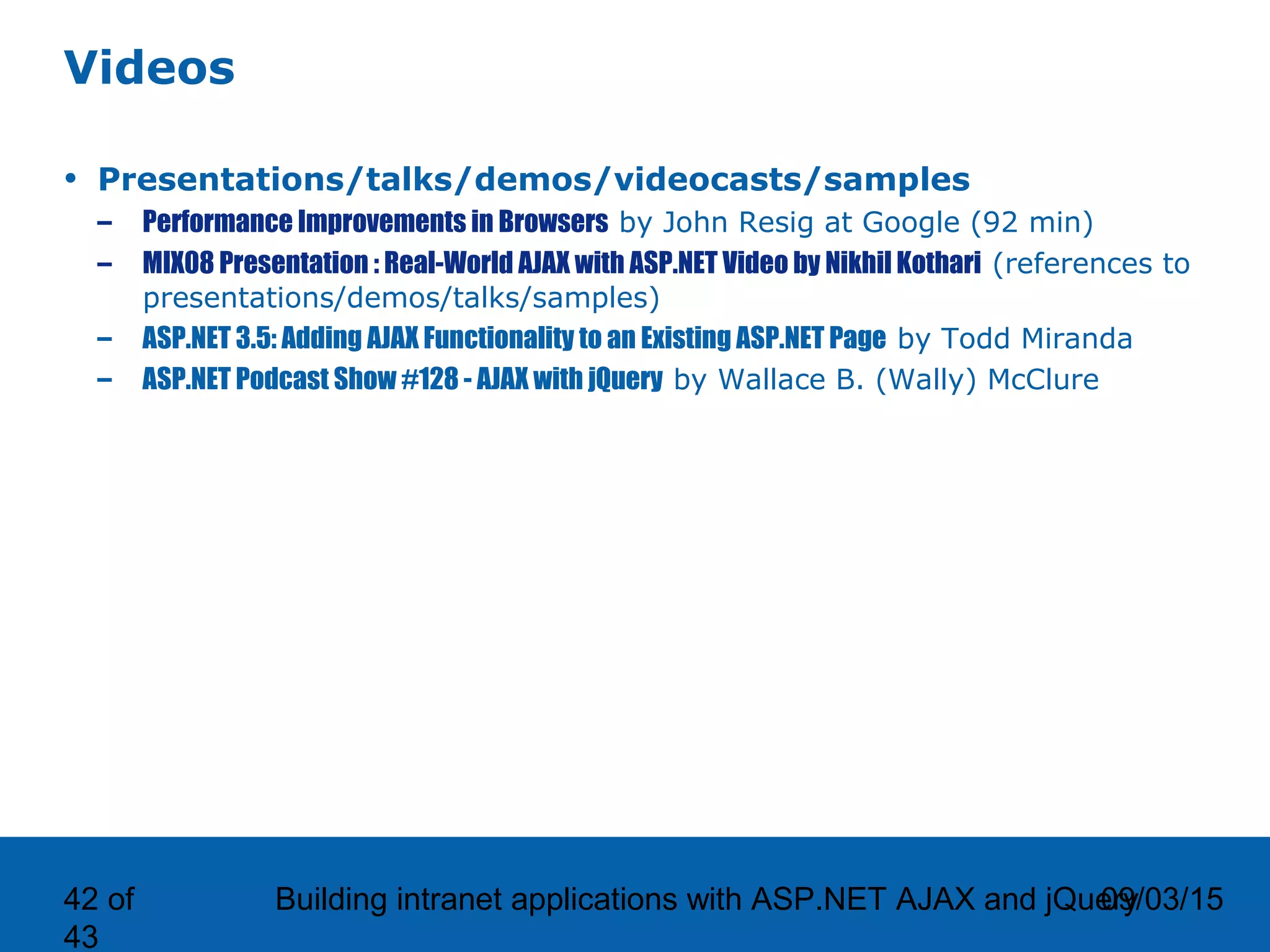 09/03/15Building intranet applications with ASP.NET AJAX and jQuery42 of 43 Videos • Presentations/talks/demos/videocasts/samples – Performance Improvements in Browsers by John Resig at Google (92 min) – MIX08 Presentation : Real-World AJAX with ASP.NET Video by Nikhil Kothari (references to presentations/demos/talks/samples) – ASP.NET 3.5: Adding AJAX Functionality to an Existing ASP.NET Page by Todd Miranda – ASP.NET Podcast Show #128 - AJAX with jQuery by Wallace B. (Wally) McClure 