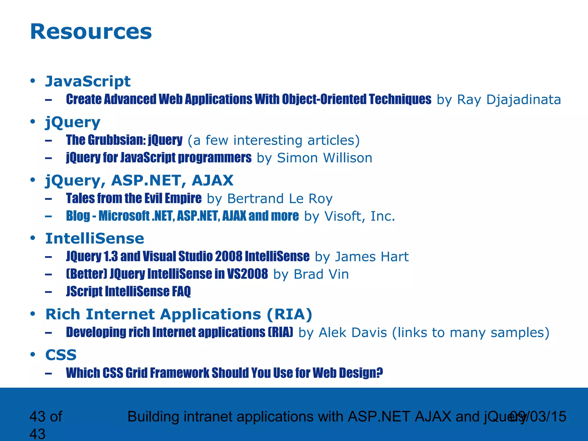 09/03/15Building intranet applications with ASP.NET AJAX and jQuery43 of 43 Resources • JavaScript – Create Advanced Web Applications With Object-Oriented Techniques by Ray Djajadinata • jQuery – The Grubbsian: jQuery (a few interesting articles) – jQuery for JavaScript programmers by Simon Willison • jQuery, ASP.NET, AJAX – Tales from the Evil Empire by Bertrand Le Roy – Blog - Microsoft .NET, ASP.NET, AJAX and more by Visoft, Inc. • IntelliSense – JQuery 1.3 and Visual Studio 2008 IntelliSense by James Hart – (Better) JQuery IntelliSense in VS2008 by Brad Vin – JScript IntelliSense FAQ • Rich Internet Applications (RIA) – Developing rich Internet applications (RIA) by Alek Davis (links to many samples) • CSS – Which CSS Grid Framework Should You Use for Web Design? 