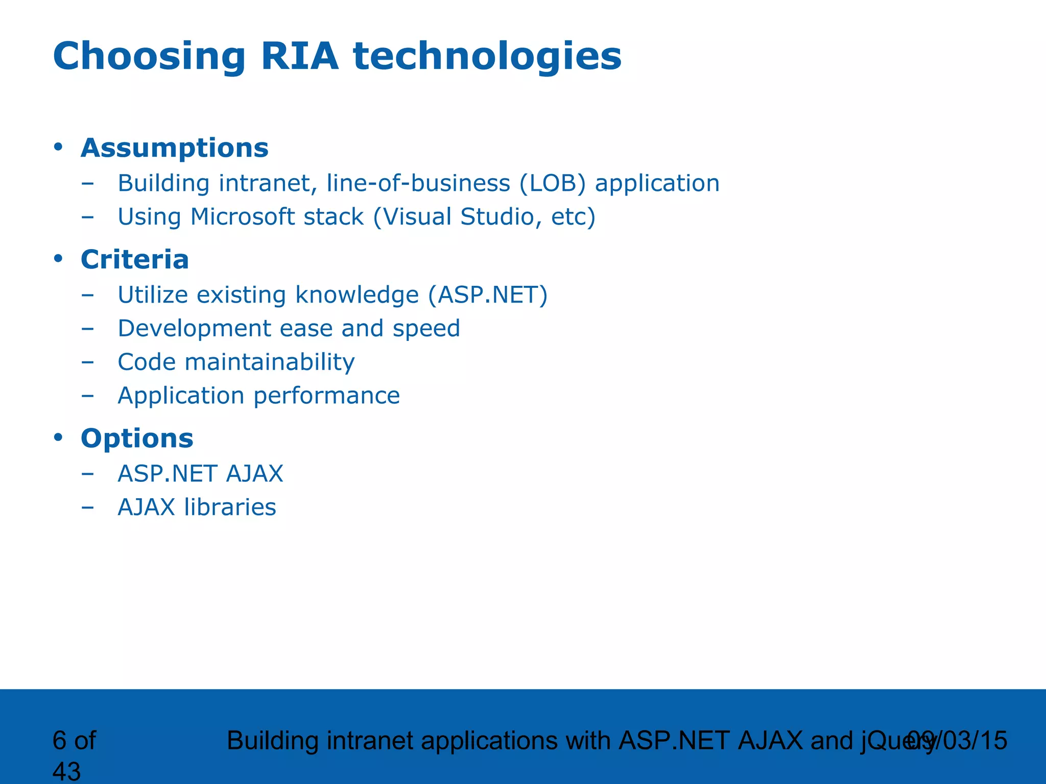 09/03/15Building intranet applications with ASP.NET AJAX and jQuery6 of 43 Choosing RIA technologies • Assumptions – Building intranet, line-of-business (LOB) application – Using Microsoft stack (Visual Studio, etc) • Criteria – Utilize existing knowledge (ASP.NET) – Development ease and speed – Code maintainability – Application performance • Options – ASP.NET AJAX – AJAX libraries 