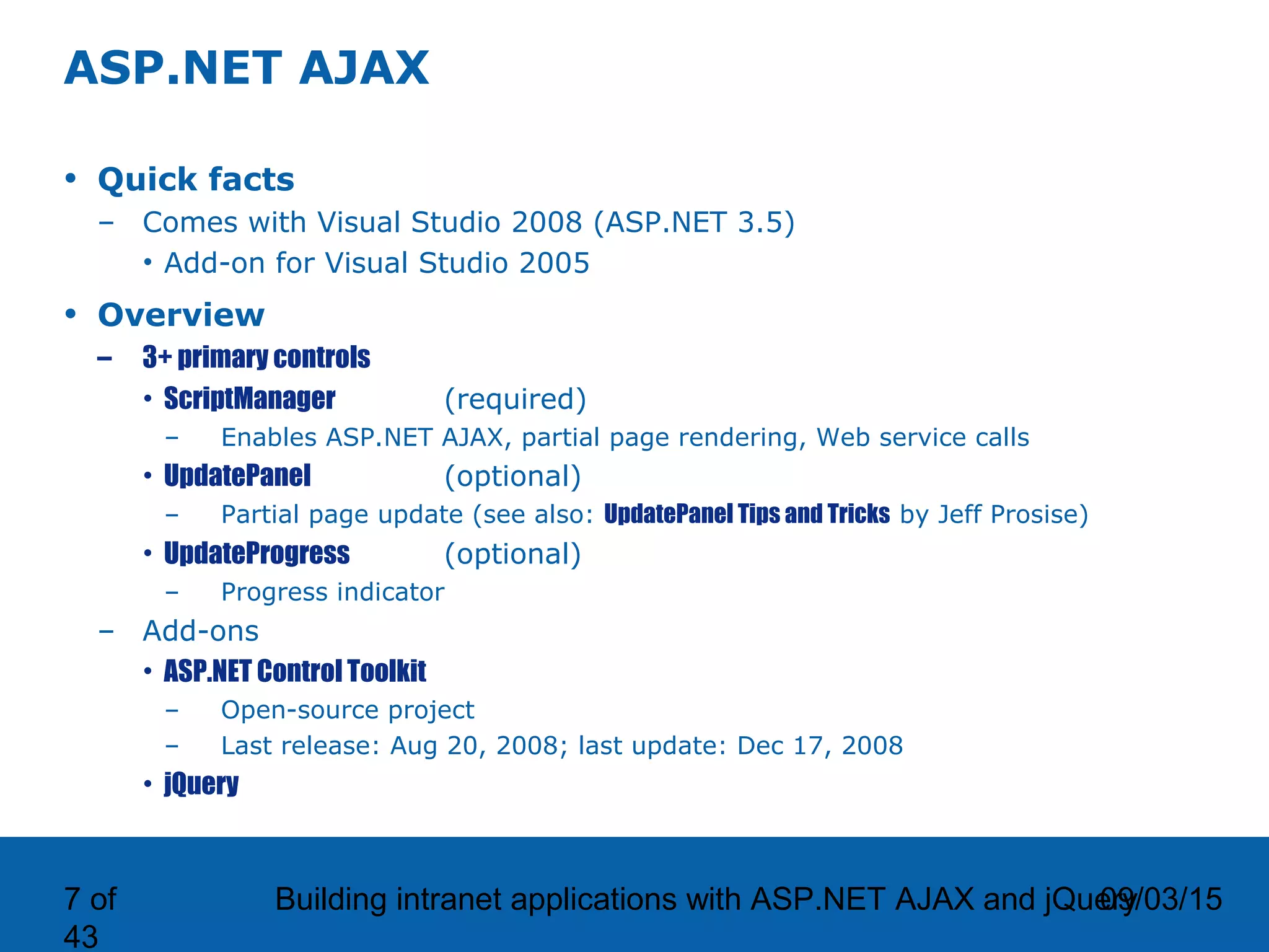 09/03/15Building intranet applications with ASP.NET AJAX and jQuery7 of 43 ASP.NET AJAX • Quick facts – Comes with Visual Studio 2008 (ASP.NET 3.5) • Add-on for Visual Studio 2005 • Overview – 3+ primary controls • ScriptManager (required) – Enables ASP.NET AJAX, partial page rendering, Web service calls • UpdatePanel (optional) – Partial page update (see also: UpdatePanel Tips and Tricks by Jeff Prosise) • UpdateProgress (optional) – Progress indicator – Add-ons • ASP.NET Control Toolkit – Open-source project – Last release: Aug 20, 2008; last update: Dec 17, 2008 • jQuery 