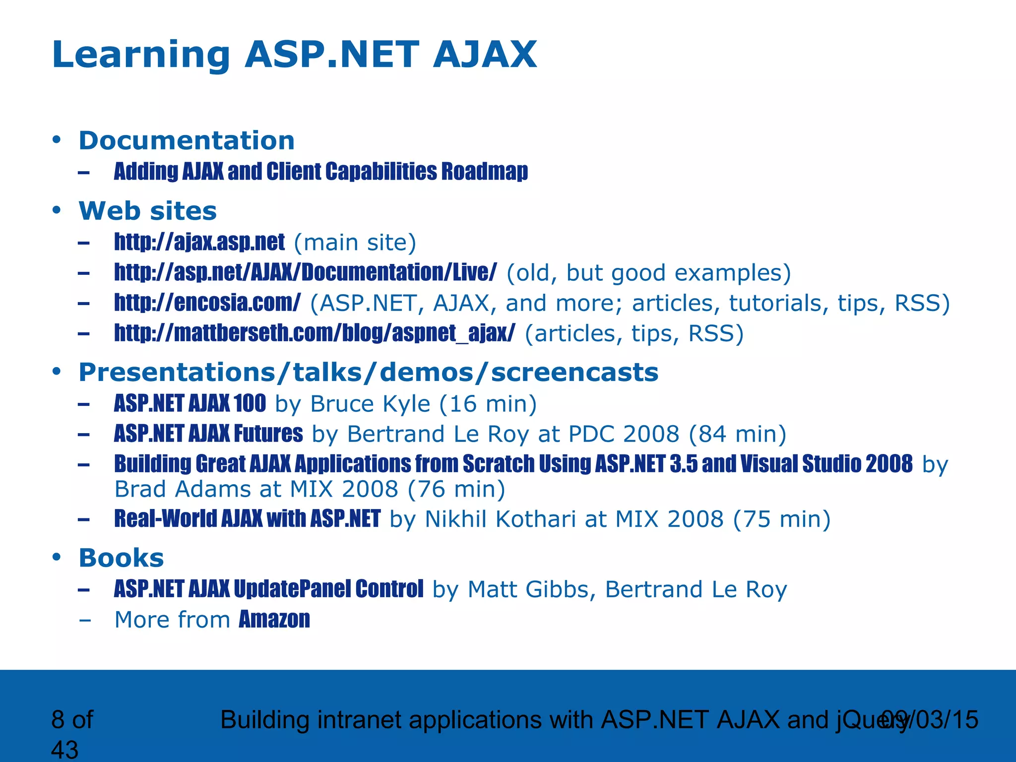 09/03/15Building intranet applications with ASP.NET AJAX and jQuery8 of 43 Learning ASP.NET AJAX • Documentation – Adding AJAX and Client Capabilities Roadmap • Web sites – http://ajax.asp.net (main site) – http://asp.net/AJAX/Documentation/Live/ (old, but good examples) – http://encosia.com/ (ASP.NET, AJAX, and more; articles, tutorials, tips, RSS) – http://mattberseth.com/blog/aspnet_ajax/ (articles, tips, RSS) • Presentations/talks/demos/screencasts – ASP.NET AJAX 100 by Bruce Kyle (16 min) – ASP.NET AJAX Futures by Bertrand Le Roy at PDC 2008 (84 min) – Building Great AJAX Applications from Scratch Using ASP.NET 3.5 and Visual Studio 2008 by Brad Adams at MIX 2008 (76 min) – Real-World AJAX with ASP.NET by Nikhil Kothari at MIX 2008 (75 min) • Books – ASP.NET AJAX UpdatePanel Control by Matt Gibbs, Bertrand Le Roy – More from Amazon 
