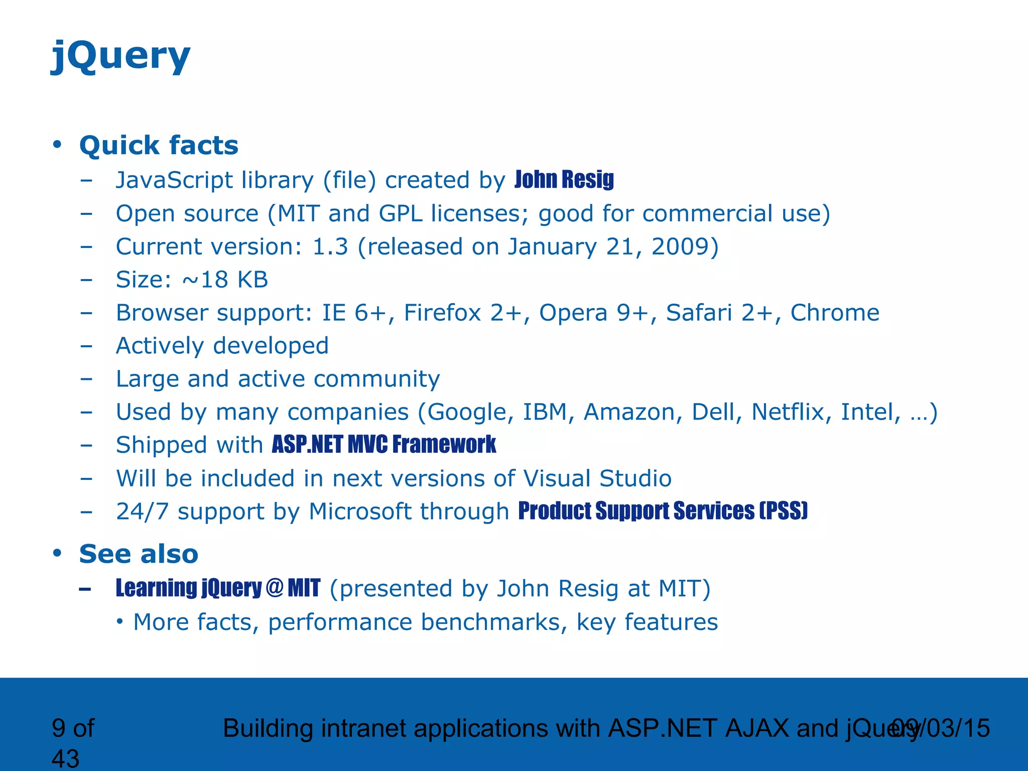 09/03/15Building intranet applications with ASP.NET AJAX and jQuery9 of 43 jQuery • Quick facts – JavaScript library (file) created by John Resig – Open source (MIT and GPL licenses; good for commercial use) – Current version: 1.3 (released on January 21, 2009) – Size: ~18 KB – Browser support: IE 6+, Firefox 2+, Opera 9+, Safari 2+, Chrome – Actively developed – Large and active community – Used by many companies (Google, IBM, Amazon, Dell, Netflix, Intel, …) – Shipped with ASP.NET MVC Framework – Will be included in next versions of Visual Studio – 24/7 support by Microsoft through Product Support Services (PSS) • See also – Learning jQuery @ MIT (presented by John Resig at MIT) • More facts, performance benchmarks, key features 