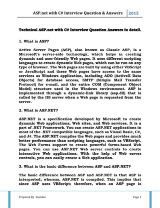 ASP.net with C# Interview Question & Answers 2015
Prepared By : Kundan Page 1
1. What is ASP?
Active Server Pages (ASP), also known as Classic ASP, is a
Microsoft's server-side technology, which helps in creating
dynamic and user-friendly Web pages. It uses different scripting
languages to create dynamic Web pages, which can be run on any
type of browser. The Web pages are built by using either VBScript
or JavaScript and these Web pages have access to the same
services as Windows application, including ADO (ActiveX Data
Objects) for database access, SMTP (Simple Mail Transfer
Protocol) for e-mail, and the entire COM (Component Object
Model) structure used in the Windows environment. ASP is
implemented through a dynamic-link library (asp.dll) that is
called by the IIS server when a Web page is requested from the
server.
2. What is ASP.NET?
ASP.NET is a specification developed by Microsoft to create
dynamic Web applications, Web sites, and Web services. It is a
part of .NET Framework. You can create ASP.NET applications in
most of the .NET compatible languages, such as Visual Basic, C#,
and J#. The ASP.NET compiles the Web pages and provides much
better performance than scripting languages, such as VBScript.
The Web Forms support to create powerful forms-based Web
pages. You can use ASP.NET Web server controls to create
interactive Web applications. With the help of Web server
controls, you can easily create a Web application.
3. What is the basic difference between ASP and ASP.NET?
The basic difference between ASP and ASP.NET is that ASP is
interpreted; whereas, ASP.NET is compiled. This implies that
since ASP uses VBScript; therefore, when an ASP page is
 