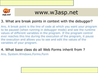 www.w3asp.net
3. What are break points in context with the debugger?
Ans. A break point is the line of code at which you want your program
to be paused (when running in debugger mode) and see the runtime
values of different variables in the program. If the program control
ever reaches this line during the execution of the program, it pause
the execution and allows you to see and edit the values of the
variables of your program.
4. What base class do all Web Forms inherit from ?
Ans. System.Windows.Forms.Form
 