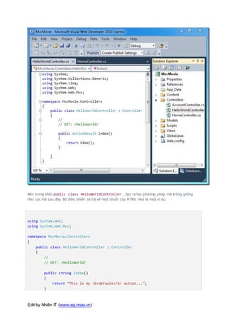 Edit by Nhiên IT (www.eg.vnao.vn)
Bên trong khối public class HelloWorldController , tạo ra hai phương pháp mà trông giống
như các mã sau đây. Bộ điều khiển sẽ trả về một chuỗi của HTML như là một ví dụ.
using System.Web;
using System.Web.Mvc;
namespace MvcMovie.Controllers
{
public class HelloWorldController : Controller
{
//
// GET: /HelloWorld/
public string Index()
{
return "This is my <b>default</b> action...";
}
 