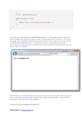 Edit by Nhiên IT (www.eg.vnao.vn)
//
// GET: /HelloWorld/Welcome/
public string Welcome()
{
return "This is the Welcome action method...";
}
}
}
Điều khiển của bạn được đặt tên là HelloWorldController và phương pháp đầu tiên ở trên được
đặt tên là Index. Hãy để gọi nó từ một trình duyệt. Chạy ứng dụng (nhấn F5 hoặc Ctrl + F5). Trong
trình duyệt, thêm "HelloWorld" đường dẫn trong thanh địa chỉ. (Ví dụ, trong hình minh họa dưới đây,
nó http://localhost:43246/HelloWorld. ) trang trong trình duyệt sẽ trông giống như hình bên
dưới. Trong các phương pháp trên, các mã trả về một chuỗi trực tiếp. Bạn nói với hệ thống chỉ trả lại
một số HTML, và nó đã làm!
ASP.NET MVC gọi các lớp điều khiển khác nhau (và phương pháp hành động khác nhau trong họ) tùy
thuộc vào URL đến. Logic lập bản đồ mặc định được sử dụng bởi ASP.NET MVC sử dụng một định
dạng như thế này để xác định những mã để gọi:
/[Controller]/[ActionName]/[Parameters]
 
