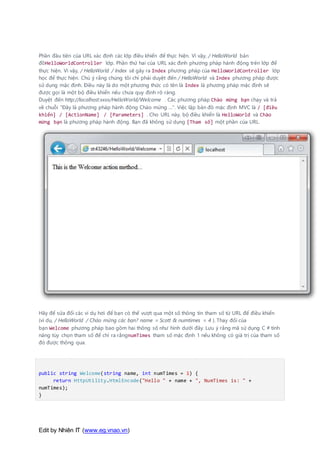 Edit by Nhiên IT (www.eg.vnao.vn)
Phần đầu tiên của URL xác định các lớp điều khiển để thực hiện. Vì vậy, / HelloWorld bản
đồHelloWorldController lớp. Phần thứ hai của URL xác định phương pháp hành động trên lớp để
thực hiện. Vì vậy, / HelloWorld / Index sẽ gây ra Index phương pháp của HelloWorldController lớp
học để thực hiện. Chú ý rằng chúng tôi chỉ phải duyệt đến / HelloWorld và Index phương pháp được
sử dụng mặc định. Điều này là do một phương thức có tên là Index là phương pháp mặc định sẽ
được gọi là một bộ điều khiển nếu chưa quy định rõ ràng.
Duyệt đến http://localhost:xxxx/HelloWorld/Welcome . Các phương pháp Chào mừng bạn chạy và trả
về chuỗi "Đây là phương pháp hành động Chào mừng ...". Việc lập bản đồ mặc định MVC là / [điều
khiển] / [ActionName] / [Parameters] . Cho URL này, bộ điều khiển là HelloWorld và Chào
mừng bạn là phương pháp hành động. Bạn đã không sử dụng [Tham số] một phần của URL.
Hãy để sửa đổi các ví dụ hơi để bạn có thể vượt qua một số thông tin tham số từ URL để điều khiển
(ví dụ, / HelloWorld / Chào mừng các bạn? name = Scott & numtimes = 4 ). Thay đổi của
bạn Welcome phương pháp bao gồm hai thông số như hình dưới đây. Lưu ý rằng mã sử dụng C # tính
năng tùy chọn tham số để chỉ ra rằngnumTimes tham số mặc định 1 nếu không có giá trị của tham số
đó được thông qua.
public string Welcome(string name, int numTimes = 1) {
return HttpUtility.HtmlEncode("Hello " + name + ", NumTimes is: " +
numTimes);
}
 