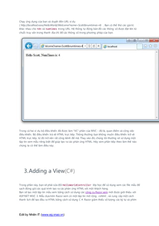 Edit by Nhiên IT (www.eg.vnao.vn)
Chạy ứng dụng của bạn và duyệt đến URL ví dụ
( http://localhost:xxxx/HelloWorld/Welcome?name=Scott&numtimes=4) . Bạn có thể thử các giá trị
khác nhau cho tên và numtimes trong URL. Hệ thống tự động bản đồ các thông số được đặt tên từ
chuỗi truy vấn trong thanh địa chỉ để các thông số trong phương pháp của bạn.
Trong cả hai ví dụ bộ điều khiển đã được làm "VC" phần của MVC - đó là, quan điểm và công việc
điều khiển. Bộ điều khiển trả về HTML trực tiếp. Thông thường bạn không muốn điều khiển trở về
HTML trực tiếp, từ đó trở nên rất cồng kềnh để mã. Thay vào đó, chúng tôi thường sẽ sử dụng một
tập tin xem mẫu riêng biệt để giúp tạo ra các phản ứng HTML. Hãy xem phần tiếp theo làm thế nào
chúng ta có thể làm điều này.
3.Adding a View(C#)
Trong phần này, bạn sẽ phải sửa đổi HelloWorldController lớp học để sử dụng xem các file mẫu để
sạch đóng gói các quá trình tạo ra các phản ứng HTML với một khách hàng.
Bạn sẽ tạo một tập tin mẫu xem bằng cách sử dụng các công cụ Razor xem mới được giới thiệu với
ASP.NET MVC 3. Mẫu dựa trên Razor xem có một tập tin mở rộng . cshtml , và cung cấp một cách
thanh lịch để tạo đầu ra HTML bằng cách sử dụng C #. Razor giảm thiểu số lượng các ký tự và phím
 