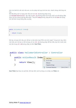 Edit by Nhiên IT (www.eg.vnao.vn)
bấm cần thiết khi viết một mẫu xem, và cho phép một quy trình làm việc, nhanh chóng chất lỏng mã
hóa.
Bắt đầu bằng cách sử dụng một mẫu xem với chỉ số phương pháp trong
các HelloWorldController lớp. Hiện tại,chỉ số phương pháp trả về một chuỗi với một thông điệp
được mã hóa cứng trong lớp điều khiển. Thay đổi Indexphương pháp để trở về một Xem đối tượng,
như thể hiện trong những điều sau đây:
public ActionResult Index()
{
return View();
}
Mã này sử dụng một mẫu xem để tạo ra một phản ứng HTML cho trình duyệt. Trong dự án này, thêm
một mẫu xem mà bạn có thể sử dụng với các chỉ số phương pháp. Để làm điều này, kích chuột phải
vào bên trong chỉ sốphương pháp và nhấn Xem Thêm .
Xem Thêm hộp thoại sẽ xuất hiện. Để mặc định cách họ đang có và nhấp vào Thêm nút:
 