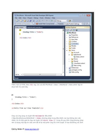 Edit by Nhiên IT (www.eg.vnao.vn)
Thêm một số HTML theo <h2> tag. Các sửa đổi MvcMovie  Views  HelloWorld  Index.cshtml tập tin
được hiển thị dưới đây.
@{
ViewBag.Title = "Index";
}
<h2>Index</h2>
<p>Hello from our View Template!</p>
Chạy các ứng dụng và duyệt đến HelloWorld điều khiển
( http://localhost:xxxx/HelloWorld ). Index phương pháp trong điều khiển của bạn không làm việc
nhiều, nó chỉ đơn giản là chạy các tuyên bố return View () , trong đó quy định rằng phương pháp
nên sử dụng một tập tin mẫu xem để vẽ lại một phản ứng cho trình duyệt. Vì bạn đã không xác định
 
