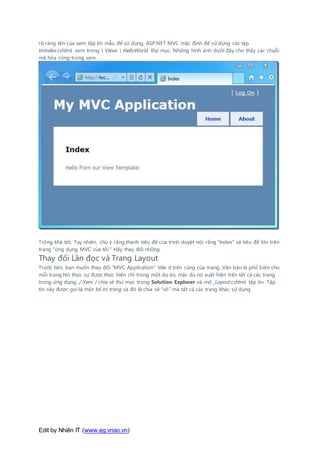 Edit by Nhiên IT (www.eg.vnao.vn)
rõ ràng tên của xem tập tin mẫu để sử dụng, ASP.NET MVC mặc định để sử dụng các tập
tinIndex.cshtml xem trong  Views  HelloWorld thư mục. Những hình ảnh dưới đây cho thấy các chuỗi
mã hóa cứng trong xem.
Trông khá tốt. Tuy nhiên, chú ý rằng thanh tiêu đề của trình duyệt nói rằng "Index" và tiêu đề lớn trên
trang "ứng dụng MVC của tôi." Hãy thay đổi những.
Thay đổi Lần đọc và Trang Layout
Trước tiên, bạn muốn thay đổi "MVC Application" title ở trên cùng của trang. Văn bản là phổ biến cho
mỗi trang.Nó thực sự được thực hiện chỉ trong một dự án, mặc dù nó xuất hiện trên tất cả các trang
trong ứng dụng. / Xem / chia sẻ thư mục trong Solution Explorer và mở _Layout.cshtml tập tin. Tập
tin này được gọi là một bố trí trang và đó là chia sẻ "vỏ" mà tất cả các trang khác sử dụng.
 
