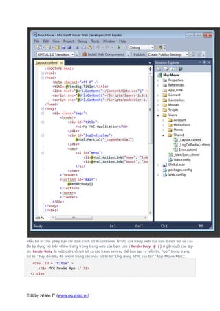 Edit by Nhiên IT (www.eg.vnao.vn)
Mẫu bố trí cho phép bạn chỉ định cách bố trí container HTML của trang web của bạn ở một nơi và sau
đó áp dụng nó trên nhiều trang trong trang web của bạn. Lưu ý RenderBody @ () ở gần cuối của tập
tin. RenderBody là một giữ chỗ nơi tất cả các trang xem cụ thể bạn tạo ra hiển thị, "gói" trong trang
bố trí. Thay đổi tiêu đề nhóm trong các mẫu bố trí từ "Ứng dụng MVC của tôi" "App Movie MVC".
<Div id = "title" >
<h1> MVC Movie App </ h1>
</ div>
 