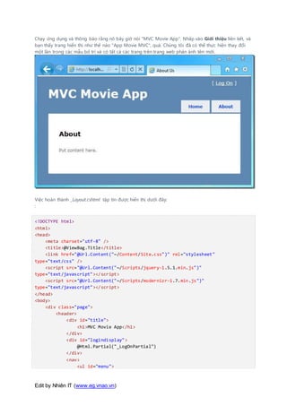 Edit by Nhiên IT (www.eg.vnao.vn)
Chạy ứng dụng và thông báo rằng nó bây giờ nói "MVC Movie App". Nhấp vào Giới thiệu liên kết, và
bạn thấy trang hiển thị như thế nào "App Movie MVC", quá. Chúng tôi đã có thể thực hiện thay đổi
một lần trong các mẫu bố trí và có tất cả các trang trên trang web phản ánh tên mới.
Việc hoàn thành _Layout.cshtml tập tin được hiển thị dưới đây:
:
<!DOCTYPE html>
<html>
<head>
<meta charset="utf-8" />
<title>@ViewBag.Title</title>
<link href="@Url.Content("~/Content/Site.css")" rel="stylesheet"
type="text/css" />
<script src="@Url.Content("~/Scripts/jquery-1.5.1.min.js")"
type="text/javascript"></script>
<script src="@Url.Content("~/Scripts/modernizr-1.7.min.js")"
type="text/javascript"></script>
</head>
<body>
<div class="page">
<header>
<div id="title">
<h1>MVC Movie App</h1>
</div>
<div id="logindisplay">
@Html.Partial("_LogOnPartial")
</div>
<nav>
<ul id="menu">
 